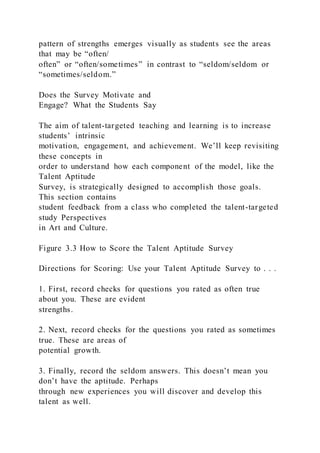 pattern of strengths emerges visually as students see the areas
that may be “often/
often” or “often/sometimes” in contrast to “seldom/seldom or
“sometimes/seldom.”
Does the Survey Motivate and
Engage? What the Students Say
The aim of talent-targeted teaching and learning is to increase
students’ intrinsic
motivation, engagement, and achievement. We’ll keep revisiting
these concepts in
order to understand how each component of the model, like the
Talent Aptitude
Survey, is strategically designed to accomplish those goals.
This section contains
student feedback from a class who completed the talent-targeted
study Perspectives
in Art and Culture.
Figure 3.3 How to Score the Talent Aptitude Survey
Directions for Scoring: Use your Talent Aptitude Survey to . . .
1. First, record checks for questions you rated as often true
about you. These are evident
strengths.
2. Next, record checks for the questions you rated as sometimes
true. These are areas of
potential growth.
3. Finally, record the seldom answers. This doesn’t mean you
don’t have the aptitude. Perhaps
through new experiences you will discover and develop this
talent as well.
 