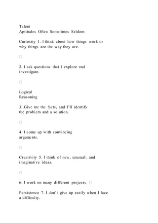 Talent
Aptitudes Often Sometimes Seldom
Curiosity 1. I think about how things work or
why things are the way they are.
2. I ask questions that I explore and
investigate.
Logical
Reasoning
3. Give me the facts, and I’ll identify
the problem and a solution.
4. I come up with convincing
arguments.
Creativity 5. I think of new, unusual, and
imaginative ideas.
6. I work on many different proj
Persistence 7. I don’t give up easily when I face
a difficulty.
 