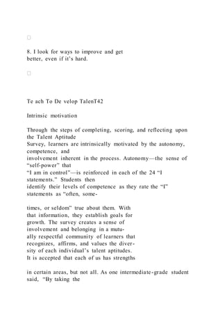 8. I look for ways to improve and get
better, even if it’s hard.
Te ach To De velop TalenT42
Intrinsic motivation
Through the steps of completing, scoring, and reflecting upon
the Talent Aptitude
Survey, learners are intrinsically motivated by the autonomy,
competence, and
involvement inherent in the process. Autonomy—the sense of
“self-power” that
“I am in control”—is reinforced in each of the 24 “I
statements.” Students then
identify their levels of competence as they rate the “I”
statements as “often, some-
times, or seldom” true about them. With
that information, they establish goals for
growth. The survey creates a sense of
involvement and belonging in a mutu-
ally respectful community of learners that
recognizes, affirms, and values the diver-
sity of each individual’s talent aptitudes.
It is accepted that each of us has strengths
in certain areas, but not all. As one intermediate-grade student
said, “By taking the
 