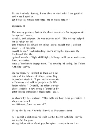 Talent Aptitude Survey, I was able to learn what I am good at
and what I need to
get better at, which motivated me to work harder.”
engagement
The survey process fosters the three essentials for engagement:
the optimal match,
novelty, and purpose. As one student said, “This survey helped
me develop my tal-
ents because it showed me things about myself that I did not
know . . . it revealed
myself to me.” Understanding one’s strengths increases the
likelihood that the
optimal match of high skill/high challenge will occur and create
flow, a creative
state of maximum engagement. The novelty of taking the Talent
Aptitude Survey
sparks learners’ interest in their own tal-
ents and the talents of others; according
to another student, “I got to communicate
with others and talk to people with dif-
ferent talents.” Overall, the talent survey
gives students a new sense of purpose by
establishing personally meaningful goals,
as shown by this student: “This tells me how I can get better. It
shows me how I
am different from the world.”
Using the Talent Aptitude Survey as Pre-Assessment
Self-report questionnaires such as the Talent Aptitude Survey
are useful for pro-
viding information about psychological constructs such as
 