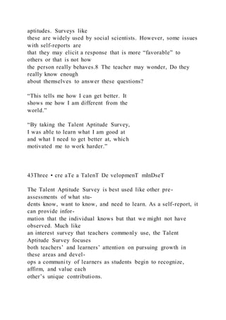 aptitudes. Surveys like
these are widely used by social scientists. However, some issues
with self-reports are
that they may elicit a response that is more “favorable” to
others or that is not how
the person really behaves.8 The teacher may wonder, Do they
really know enough
about themselves to answer these questions?
“This tells me how I can get better. It
shows me how I am different from the
world.”
“By taking the Talent Aptitude Survey,
I was able to learn what I am good at
and what I need to get better at, which
motivated me to work harder.”
43Three • cre aTe a TalenT De velopmenT mInDseT
The Talent Aptitude Survey is best used like other pre-
assessments of what stu-
dents know, want to know, and need to learn. As a self-report, it
can provide infor-
mation that the individual knows but that we might not have
observed. Much like
an interest survey that teachers commonly use, the Talent
Aptitude Survey focuses
both teachers’ and learners’ attention on pursuing growth in
these areas and devel-
ops a community of learners as students begin to recognize,
affirm, and value each
other’s unique contributions.
 