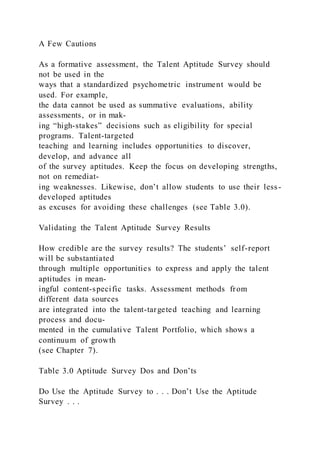 A Few Cautions
As a formative assessment, the Talent Aptitude Survey should
not be used in the
ways that a standardized psychometric instrument would be
used. For example,
the data cannot be used as summative evaluations, ability
assessments, or in mak-
ing “high-stakes” decisions such as eligibility for special
programs. Talent-targeted
teaching and learning includes opportunities to discover,
develop, and advance all
of the survey aptitudes. Keep the focus on developing strengths,
not on remediat-
ing weaknesses. Likewise, don’t allow students to use their less -
developed aptitudes
as excuses for avoiding these challenges (see Table 3.0).
Validating the Talent Aptitude Survey Results
How credible are the survey results? The students’ self-report
will be substantiated
through multiple opportunities to express and apply the talent
aptitudes in mean-
ingful content-specific tasks. Assessment methods from
different data sources
are integrated into the talent-targeted teaching and learning
process and docu-
mented in the cumulative Talent Portfolio, which shows a
continuum of growth
(see Chapter 7).
Table 3.0 Aptitude Survey Dos and Don’ts
Do Use the Aptitude Survey to . . . Don’t Use the Aptitude
Survey . . .
 