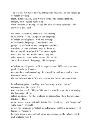The Talent Aptitude Survey introduces students to the language
of talent develop-
ment. Realistically, can we use terms like metacognition,
insight, and logical reasoning
with learners as young as age 10 from diverse cultures? The
answer is yes, and
we must! Access to authentic vocabulary
is an equity issue. Compare the language
of talent development with the concept
of academic language. “Academic lan-
guage” is defined as the discipline-specific
vocabulary that students need to learn to
be successful in school.9 The talent apti-
tudes are that and much more; they are
what students need to be successful in life.
As with academic language, the language
of talent development will be experienced differently across
grade levels as learners
deepen their understanding. It is used in both oral and written
communication in
the social contexts of the classroom and home environments.
In talent-targeted teaching and learning, a new type of
conversation develops. As
one teacher said, “One of the most valuable aspects was having
the language of the
talent aptitudes for the students to internalize their higher -order
thinking. They
came to use talent aptitude terms like ‘creativity’ and ‘empathy’
with ease.” Overall,
using the language of talent development builds a community of
learners. Teachers
become more aware of and more responsive to the whole child,
and students build
 