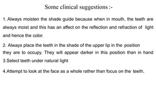 Some clinical suggestions :-
1. Always moisten the shade guide because when in mouth, the teeth are
always moist and this has an affect on the reflection and refraction of light
and hence the color.
2. Always place the teeth in the shade of the upper lip in the position
they are to occupy. They will appear darker in this position than in hand
3.Select teeth under natural light
4.Attempt to look at the face as a whole rather than focus on the teeth.
 