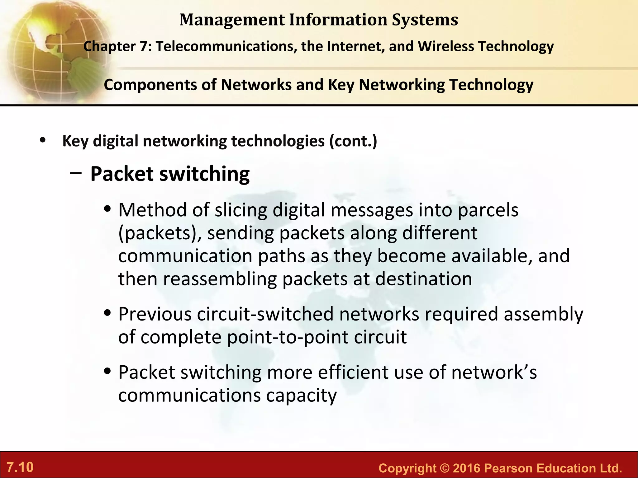 7.10 Copyright © 2016 Pearson Education Ltd.
Management Information Systems
Chapter 7: Telecommunications, the Internet, and Wireless Technology
• Key digital networking technologies (cont.)
– Packet switching
• Method of slicing digital messages into parcels
(packets), sending packets along different
communication paths as they become available, and
then reassembling packets at destination
• Previous circuit-switched networks required assembly
of complete point-to-point circuit
• Packet switching more efficient use of network’s
communications capacity
Components of Networks and Key Networking Technology
 