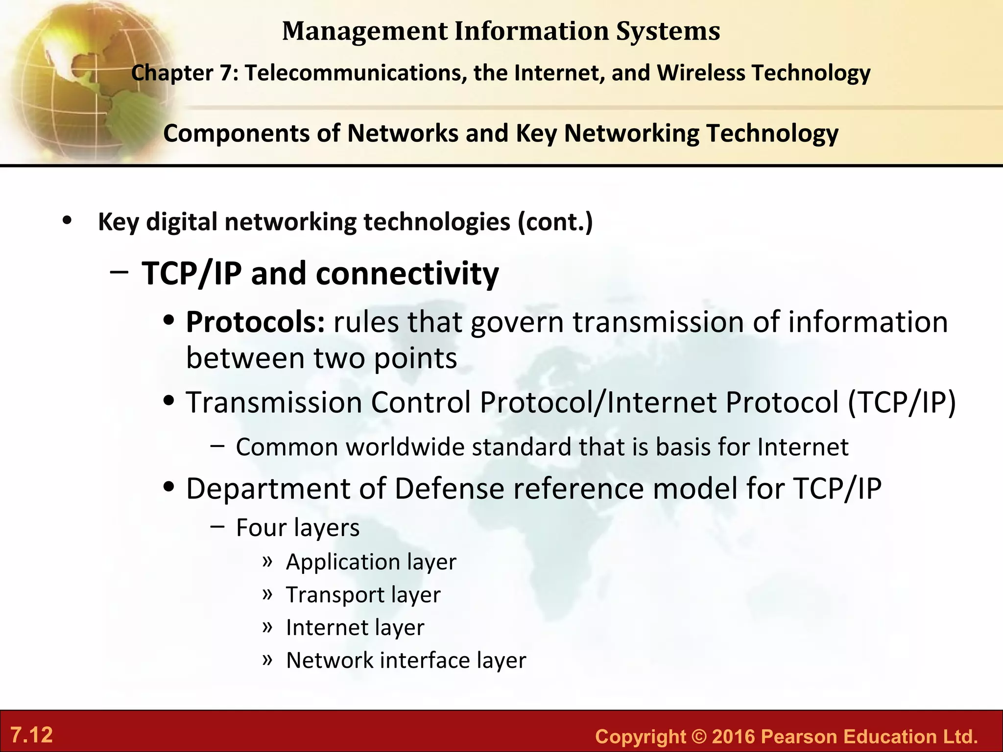 7.12 Copyright © 2016 Pearson Education Ltd.
Management Information Systems
Chapter 7: Telecommunications, the Internet, and Wireless Technology
• Key digital networking technologies (cont.)
– TCP/IP and connectivity
• Protocols: rules that govern transmission of information
between two points
• Transmission Control Protocol/Internet Protocol (TCP/IP)
– Common worldwide standard that is basis for Internet
• Department of Defense reference model for TCP/IP
– Four layers
» Application layer
» Transport layer
» Internet layer
» Network interface layer
Components of Networks and Key Networking Technology
 