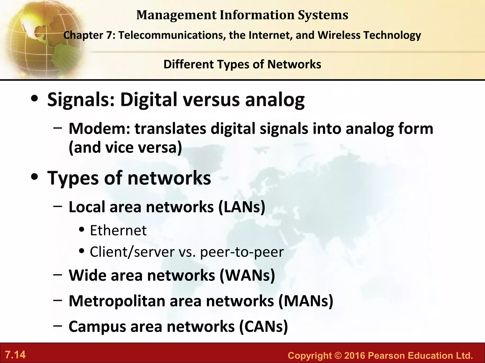 7.14 Copyright © 2016 Pearson Education Ltd.
Management Information Systems
Chapter 7: Telecommunications, the Internet, and Wireless Technology
• Signals: Digital versus analog
– Modem: translates digital signals into analog form
(and vice versa)
• Types of networks
– Local area networks (LANs)
• Ethernet
• Client/server vs. peer-to-peer
– Wide area networks (WANs)
– Metropolitan area networks (MANs)
– Campus area networks (CANs)
Different Types of Networks
 