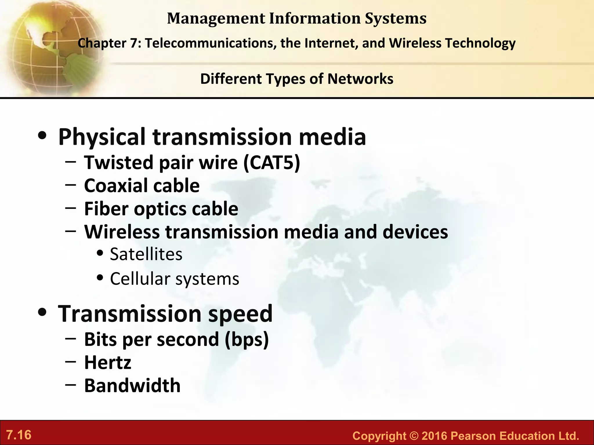 7.16 Copyright © 2016 Pearson Education Ltd.
Management Information Systems
Chapter 7: Telecommunications, the Internet, and Wireless Technology
• Physical transmission media
– Twisted pair wire (CAT5)
– Coaxial cable
– Fiber optics cable
– Wireless transmission media and devices
• Satellites
• Cellular systems
• Transmission speed
– Bits per second (bps)
– Hertz
– Bandwidth
Different Types of Networks
 