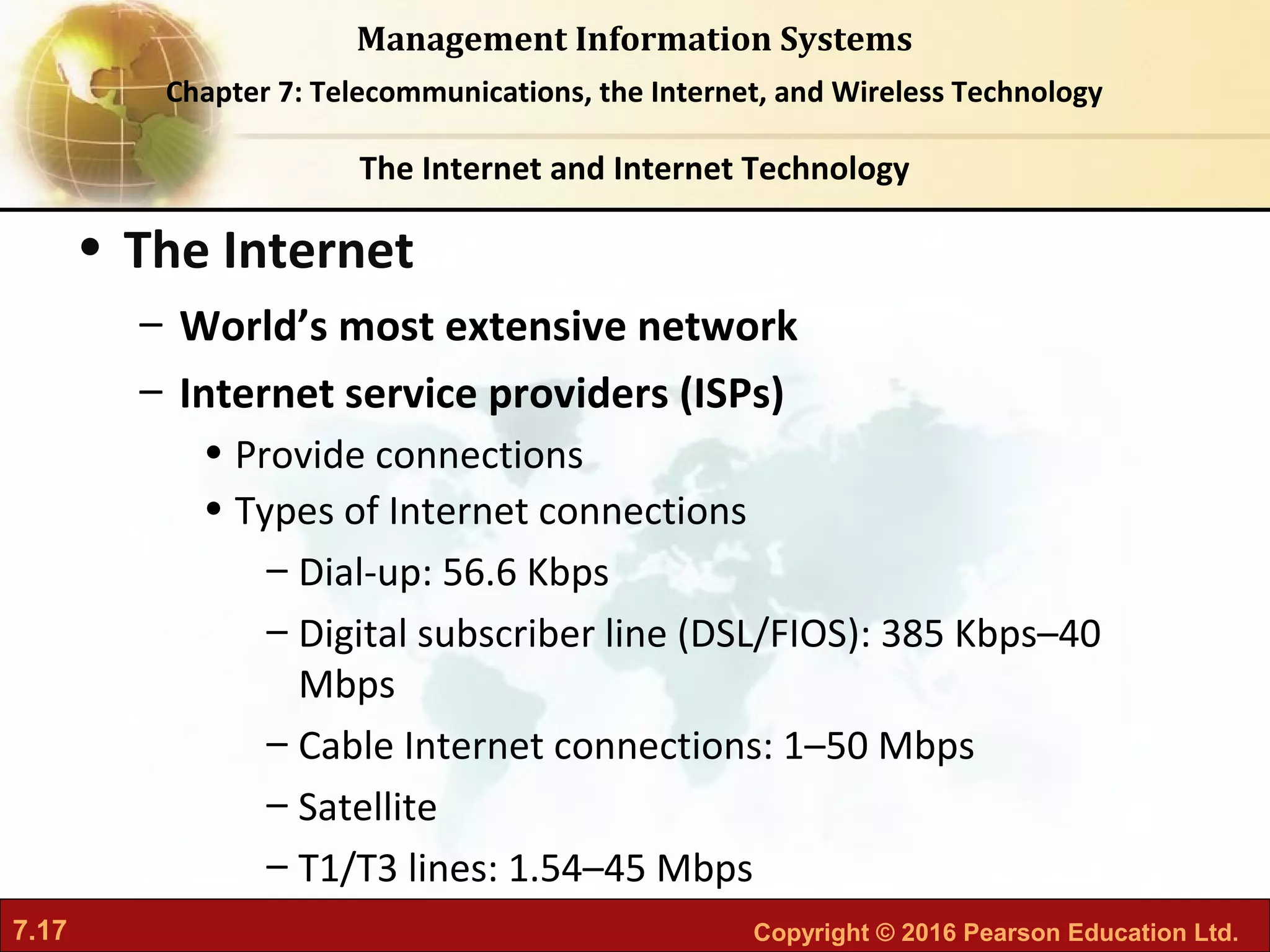 7.17 Copyright © 2016 Pearson Education Ltd.
Management Information Systems
Chapter 7: Telecommunications, the Internet, and Wireless Technology
• The Internet
– World’s most extensive network
– Internet service providers (ISPs)
• Provide connections
• Types of Internet connections
– Dial-up: 56.6 Kbps
– Digital subscriber line (DSL/FIOS): 385 Kbps–40
Mbps
– Cable Internet connections: 1–50 Mbps
– Satellite
– T1/T3 lines: 1.54–45 Mbps
The Internet and Internet Technology
 