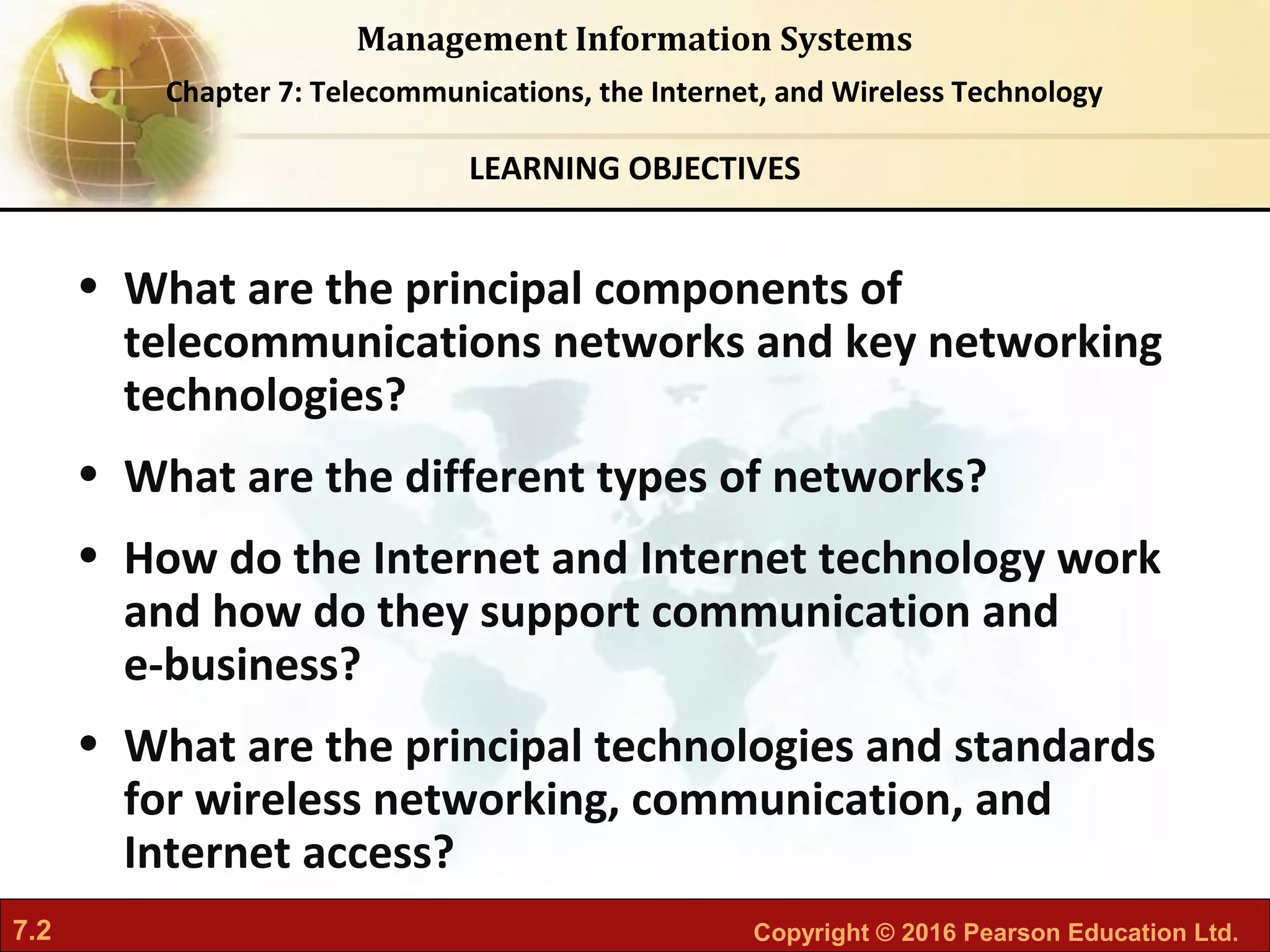 7.2 Copyright © 2016 Pearson Education Ltd.
Management Information Systems
Chapter 7: Telecommunications, the Internet, and Wireless Technology
• What are the principal components of
telecommunications networks and key networking
technologies?
• What are the different types of networks?
• How do the Internet and Internet technology work
and how do they support communication and
e-business?
• What are the principal technologies and standards
for wireless networking, communication, and
Internet access?
LEARNING OBJECTIVES
 