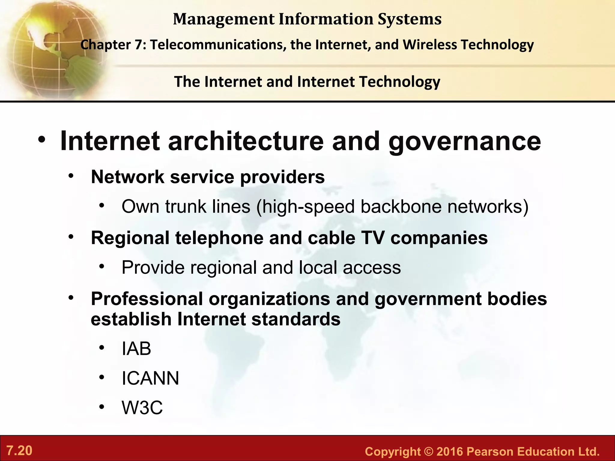 7.20 Copyright © 2016 Pearson Education Ltd.
Management Information Systems
Chapter 7: Telecommunications, the Internet, and Wireless Technology
• Internet architecture and governance
• Network service providers
• Own trunk lines (high-speed backbone networks)
• Regional telephone and cable TV companies
• Provide regional and local access
• Professional organizations and government bodies
establish Internet standards
• IAB
• ICANN
• W3C
The Internet and Internet Technology
 