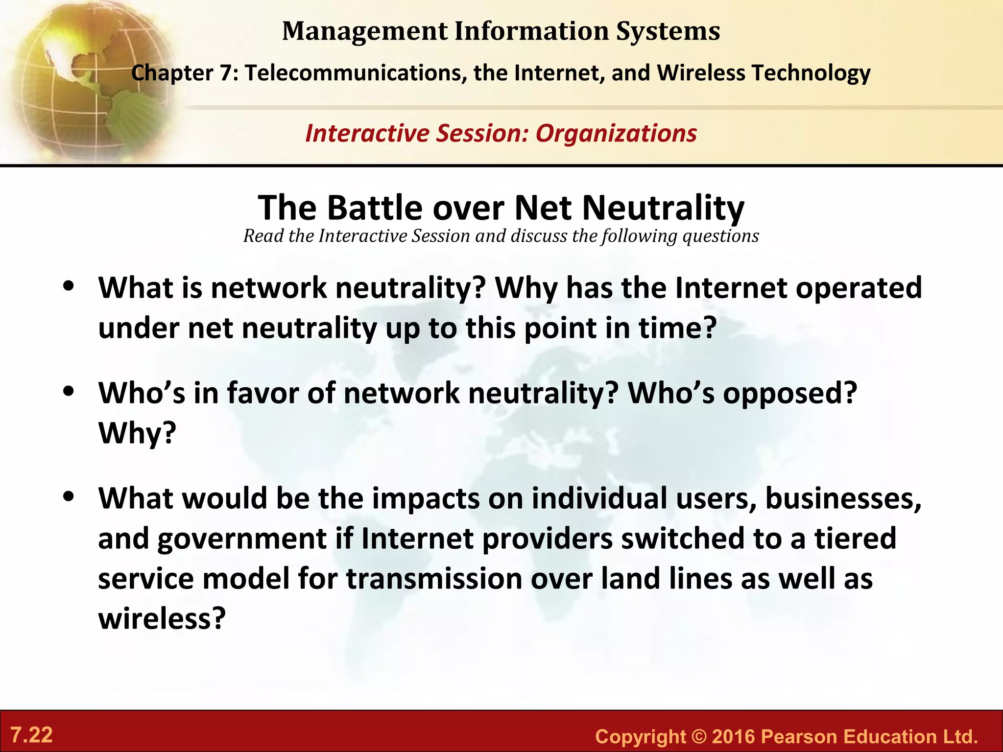 7.22 Copyright © 2016 Pearson Education Ltd.
Management Information Systems
Chapter 7: Telecommunications, the Internet, and Wireless Technology
Read the Interactive Session and discuss the following questions
Interactive Session: Organizations
• What is network neutrality? Why has the Internet operated
under net neutrality up to this point in time?
• Who’s in favor of network neutrality? Who’s opposed?
Why?
• What would be the impacts on individual users, businesses,
and government if Internet providers switched to a tiered
service model for transmission over land lines as well as
wireless?
The Battle over Net Neutrality
 