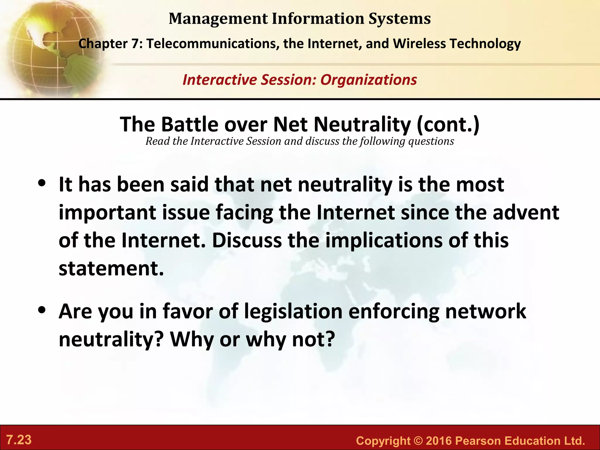 7.23 Copyright © 2016 Pearson Education Ltd.
Management Information Systems
Chapter 7: Telecommunications, the Internet, and Wireless Technology
Read the Interactive Session and discuss the following questions
Interactive Session: Organizations
• It has been said that net neutrality is the most
important issue facing the Internet since the advent
of the Internet. Discuss the implications of this
statement.
• Are you in favor of legislation enforcing network
neutrality? Why or why not?
The Battle over Net Neutrality (cont.)
 