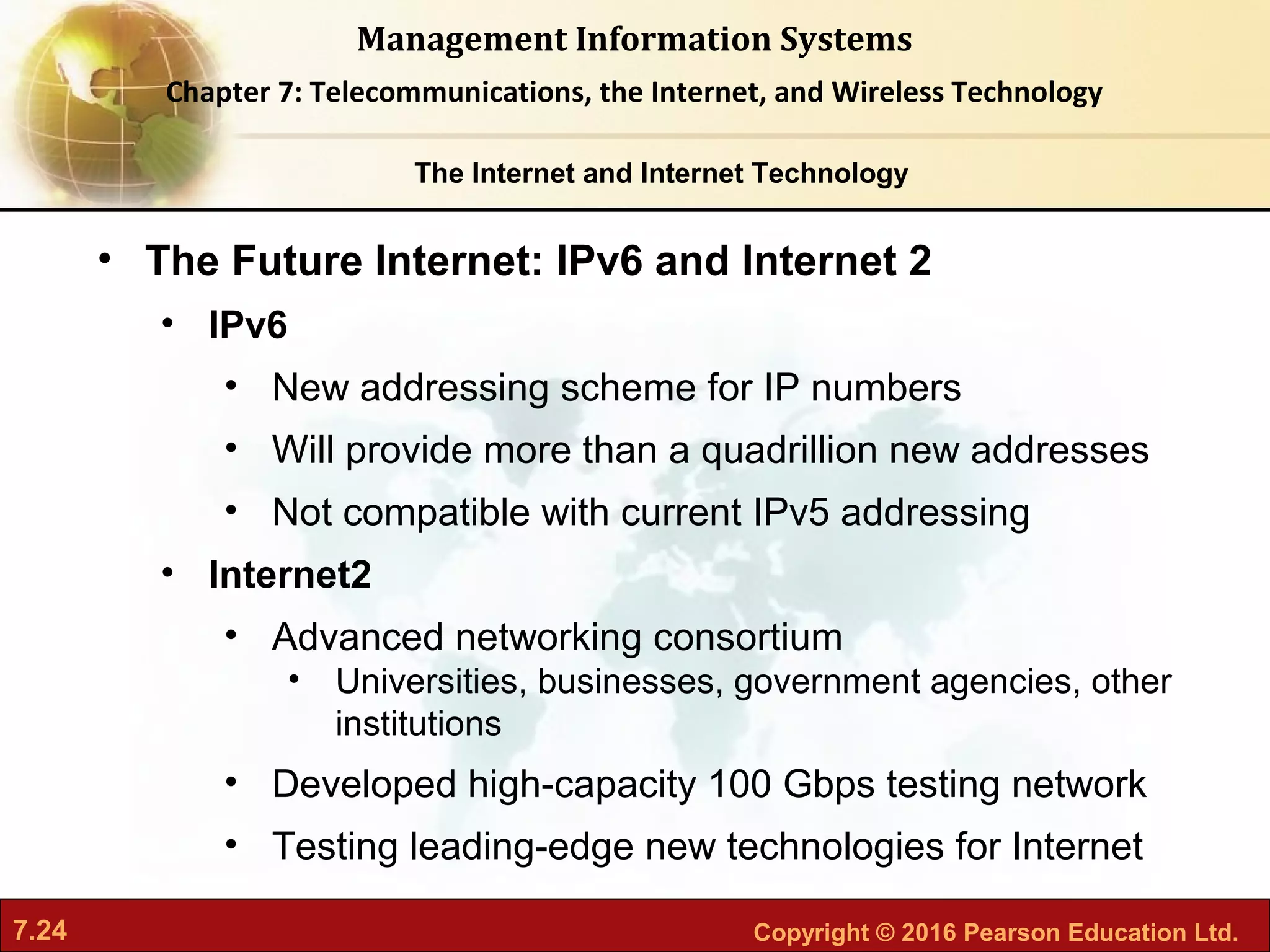 7.24 Copyright © 2016 Pearson Education Ltd.
Management Information Systems
Chapter 7: Telecommunications, the Internet, and Wireless Technology
• The Future Internet: IPv6 and Internet 2
• IPv6
• New addressing scheme for IP numbers
• Will provide more than a quadrillion new addresses
• Not compatible with current IPv5 addressing
• Internet2
• Advanced networking consortium
• Universities, businesses, government agencies, other
institutions
• Developed high-capacity 100 Gbps testing network
• Testing leading-edge new technologies for Internet
The Internet and Internet Technology
 