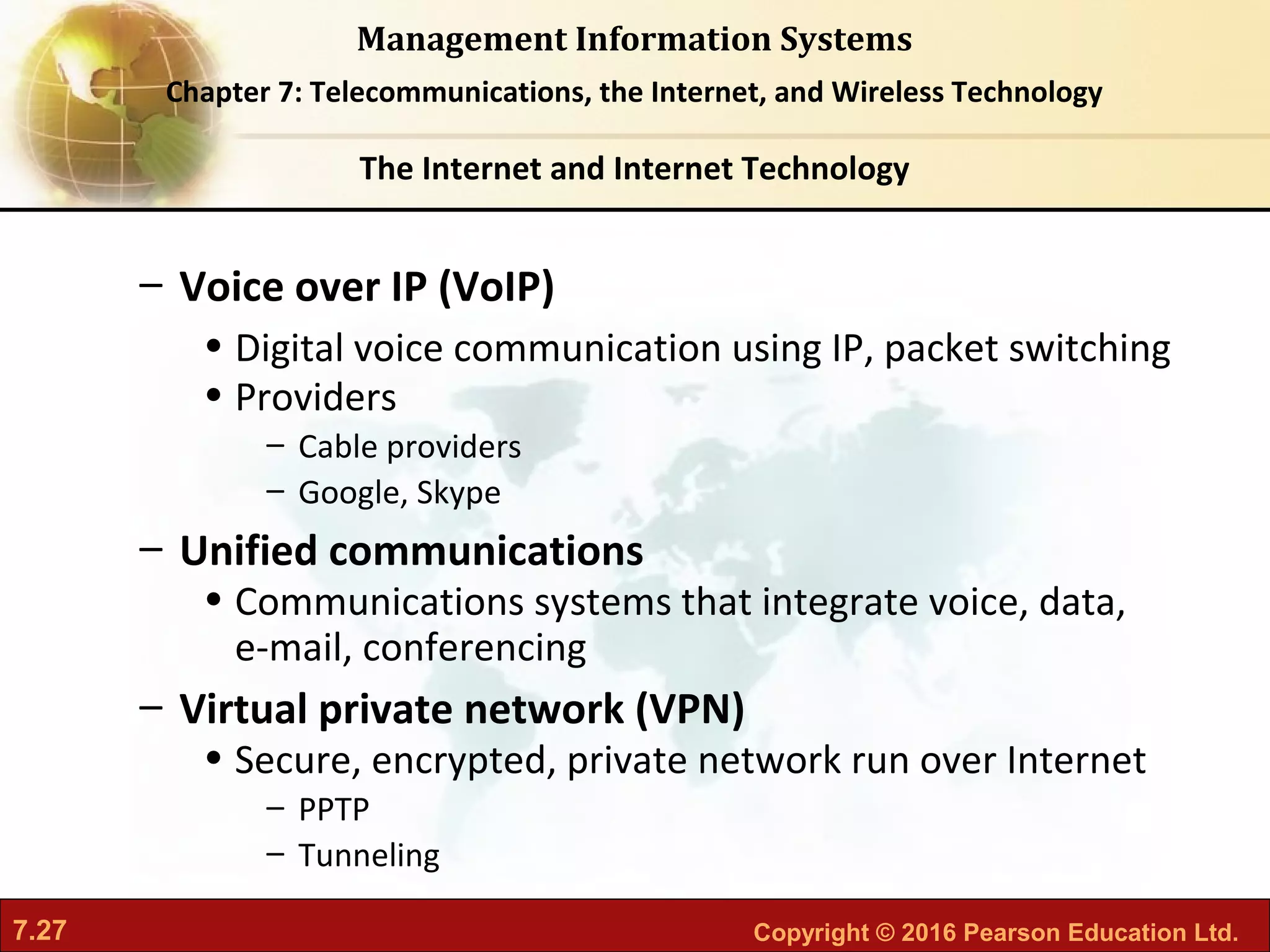 7.27 Copyright © 2016 Pearson Education Ltd.
Management Information Systems
Chapter 7: Telecommunications, the Internet, and Wireless Technology
– Voice over IP (VoIP)
• Digital voice communication using IP, packet switching
• Providers
– Cable providers
– Google, Skype
– Unified communications
• Communications systems that integrate voice, data,
e-mail, conferencing
– Virtual private network (VPN)
• Secure, encrypted, private network run over Internet
– PPTP
– Tunneling
The Internet and Internet Technology
 