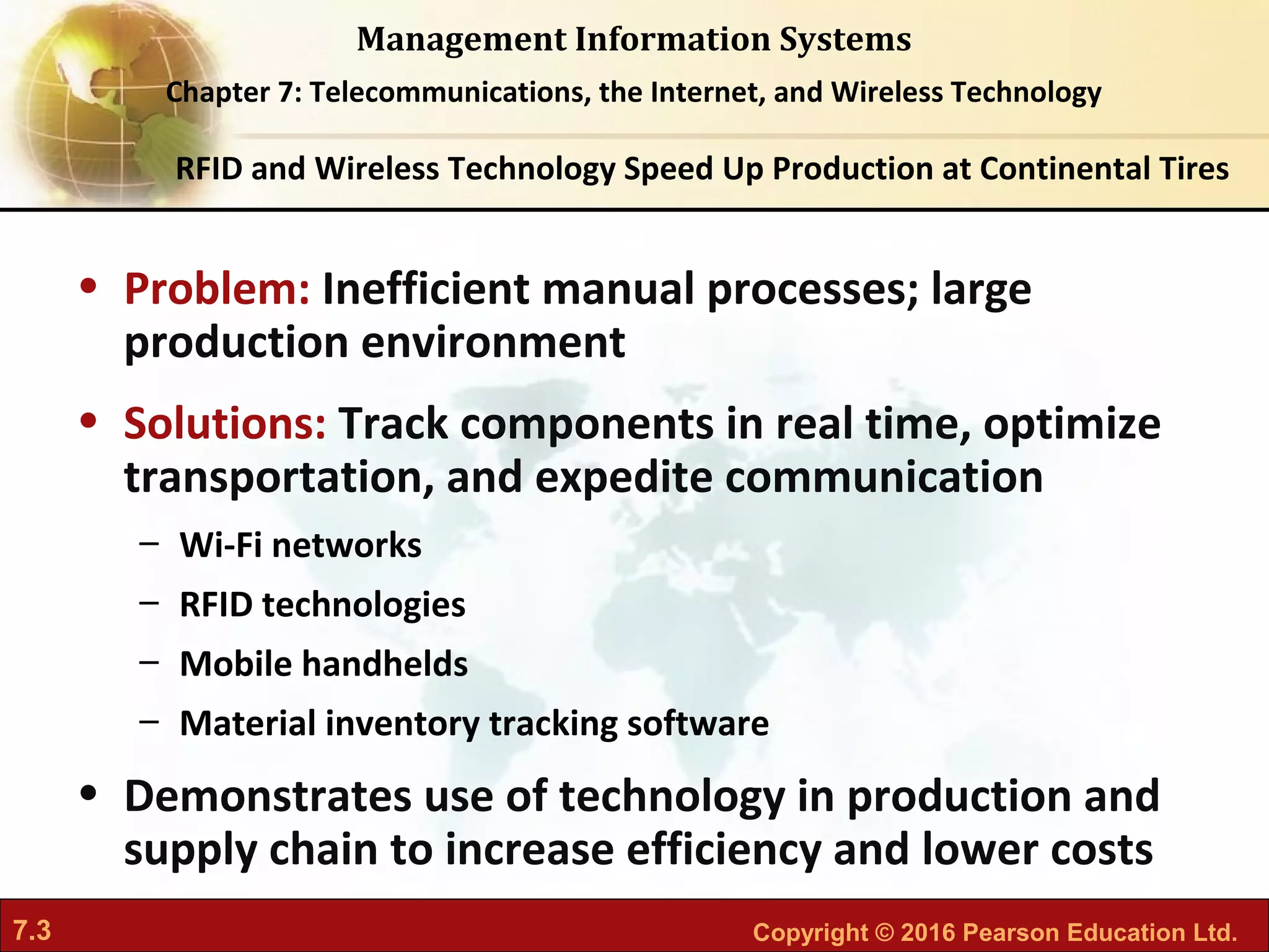 7.3 Copyright © 2016 Pearson Education Ltd.
Management Information Systems
Chapter 7: Telecommunications, the Internet, and Wireless Technology
• Problem: Inefficient manual processes; large
production environment
• Solutions: Track components in real time, optimize
transportation, and expedite communication
– Wi-Fi networks
– RFID technologies
– Mobile handhelds
– Material inventory tracking software
• Demonstrates use of technology in production and
supply chain to increase efficiency and lower costs
RFID and Wireless Technology Speed Up Production at Continental Tires
 