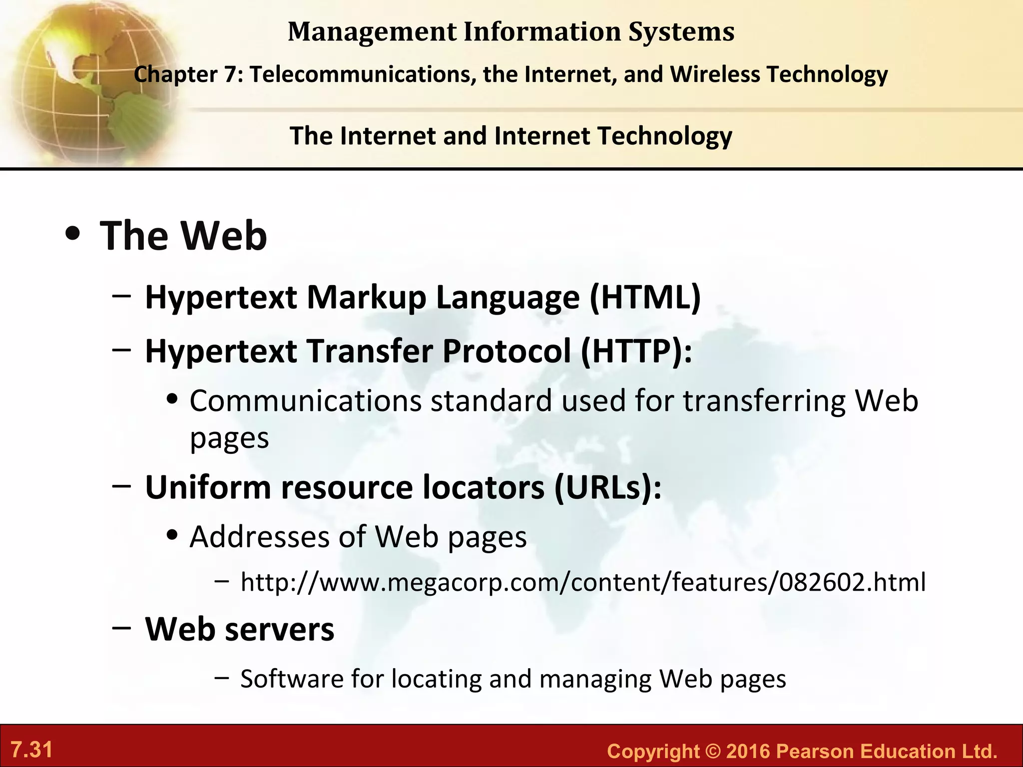 7.31 Copyright © 2016 Pearson Education Ltd.
Management Information Systems
Chapter 7: Telecommunications, the Internet, and Wireless Technology
• The Web
– Hypertext Markup Language (HTML)
– Hypertext Transfer Protocol (HTTP):
• Communications standard used for transferring Web
pages
– Uniform resource locators (URLs):
• Addresses of Web pages
– http://www.megacorp.com/content/features/082602.html
– Web servers
– Software for locating and managing Web pages
The Internet and Internet Technology
 