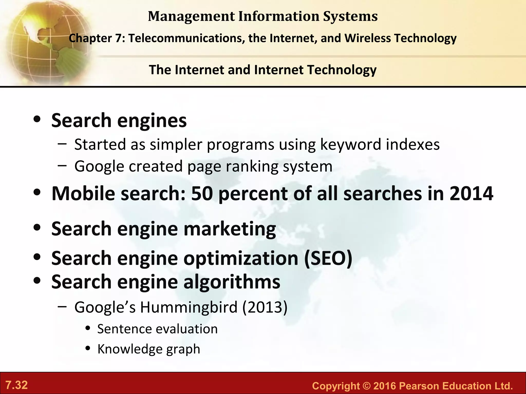 7.32 Copyright © 2016 Pearson Education Ltd.
Management Information Systems
Chapter 7: Telecommunications, the Internet, and Wireless Technology
• Search engines
– Started as simpler programs using keyword indexes
– Google created page ranking system
• Mobile search: 50 percent of all searches in 2014
• Search engine marketing
• Search engine optimization (SEO)
• Search engine algorithms
– Google’s Hummingbird (2013)
• Sentence evaluation
• Knowledge graph
The Internet and Internet Technology
 