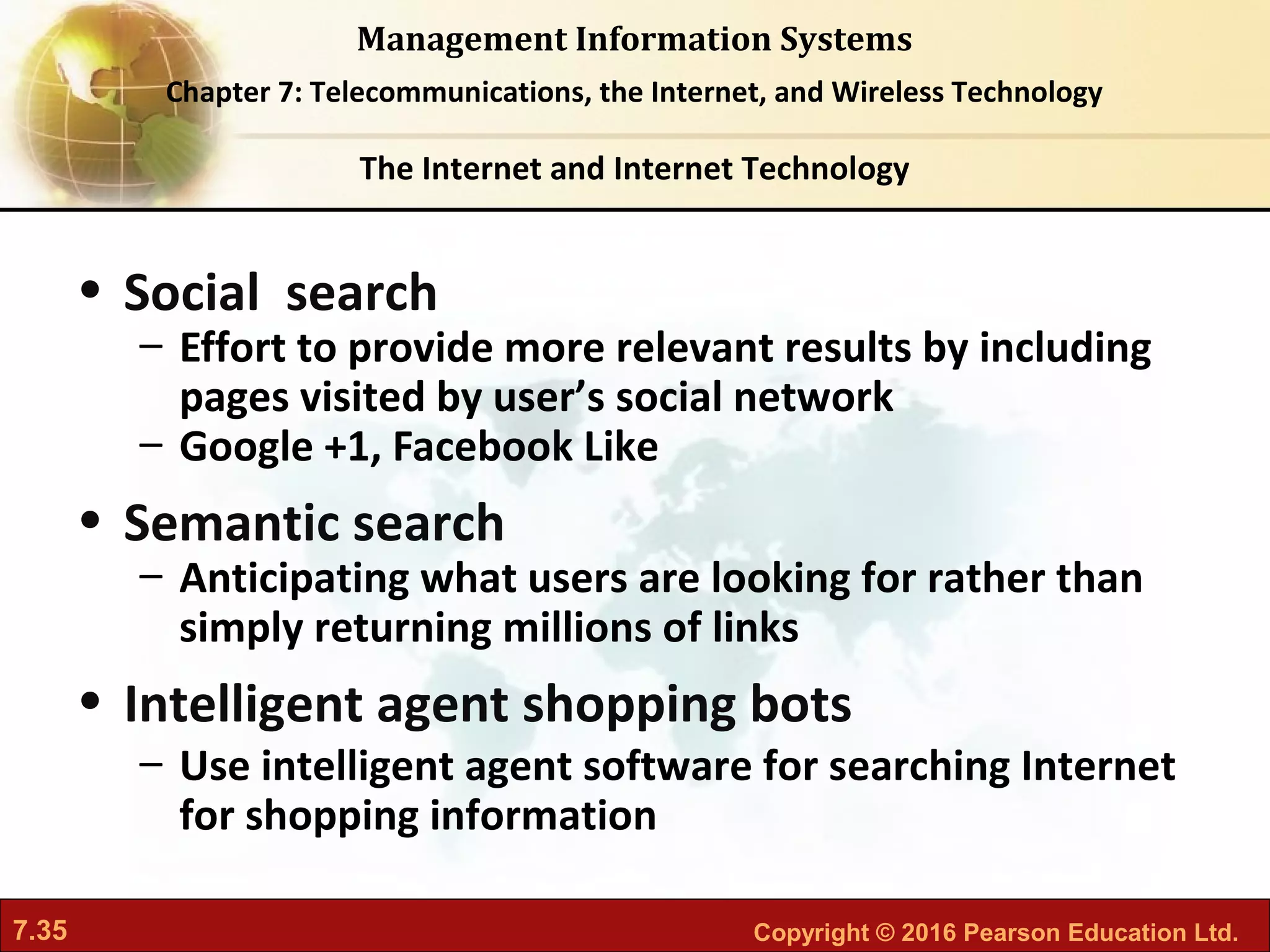 7.35 Copyright © 2016 Pearson Education Ltd.
Management Information Systems
Chapter 7: Telecommunications, the Internet, and Wireless Technology
• Social search
– Effort to provide more relevant results by including
pages visited by user’s social network
– Google +1, Facebook Like
• Semantic search
– Anticipating what users are looking for rather than
simply returning millions of links
• Intelligent agent shopping bots
– Use intelligent agent software for searching Internet
for shopping information
The Internet and Internet Technology
 