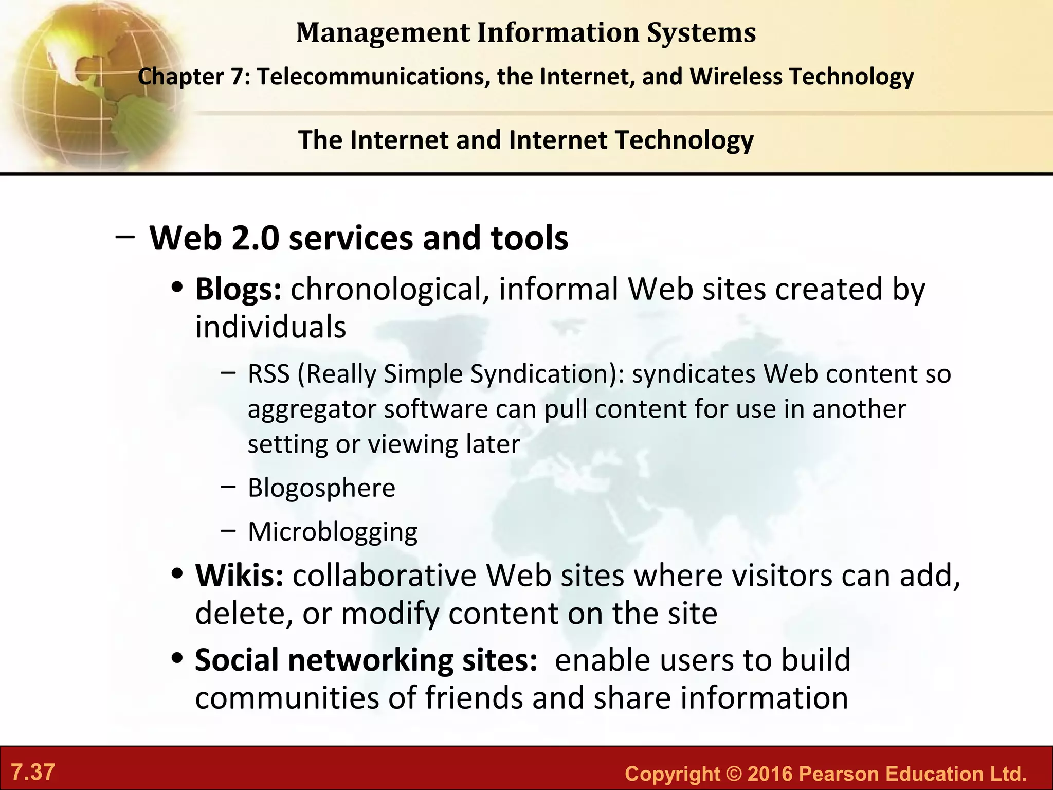 7.37 Copyright © 2016 Pearson Education Ltd.
Management Information Systems
Chapter 7: Telecommunications, the Internet, and Wireless Technology
– Web 2.0 services and tools
• Blogs: chronological, informal Web sites created by
individuals
– RSS (Really Simple Syndication): syndicates Web content so
aggregator software can pull content for use in another
setting or viewing later
– Blogosphere
– Microblogging
• Wikis: collaborative Web sites where visitors can add,
delete, or modify content on the site
• Social networking sites: enable users to build
communities of friends and share information
The Internet and Internet Technology
 