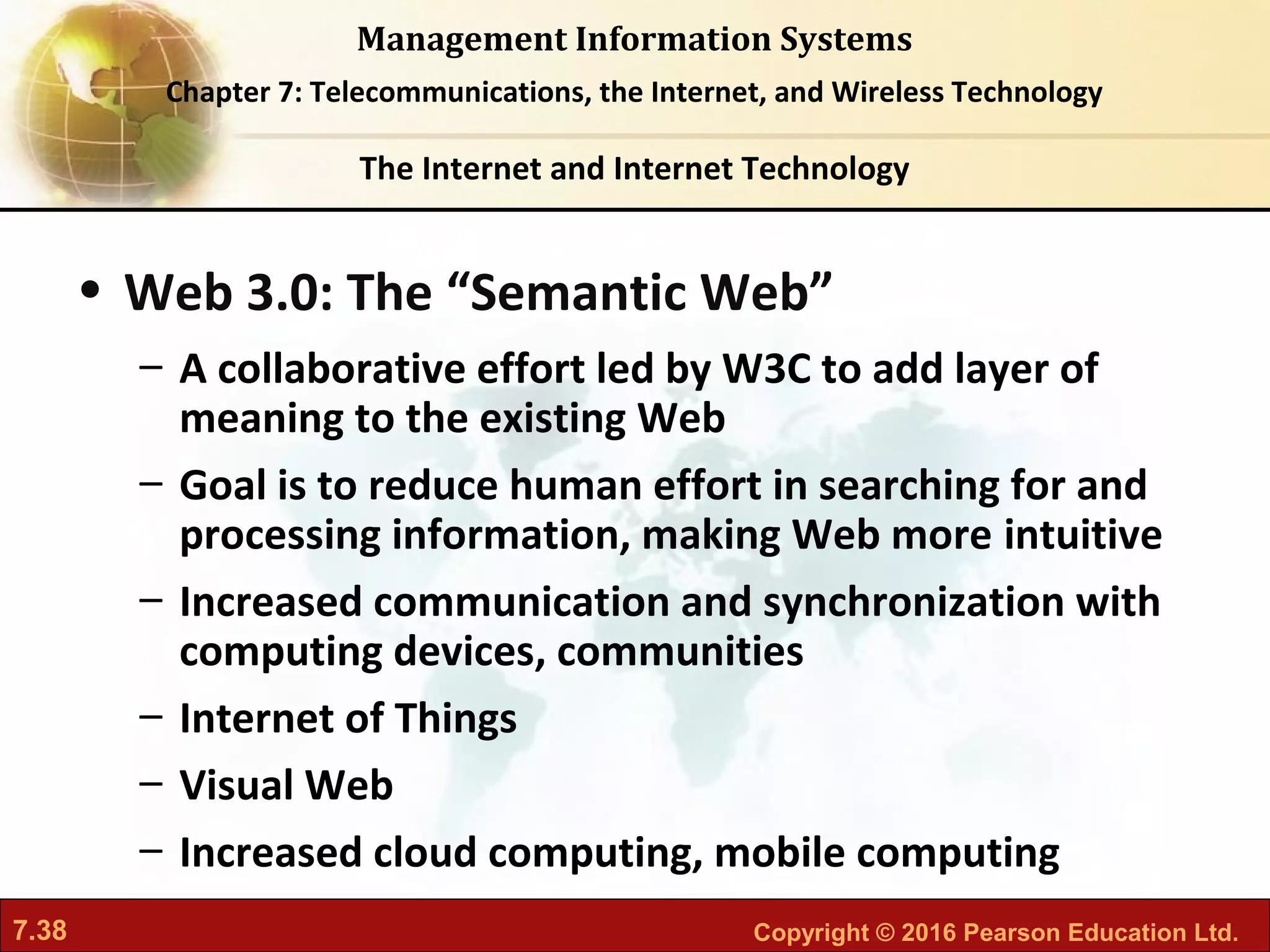 7.38 Copyright © 2016 Pearson Education Ltd.
Management Information Systems
Chapter 7: Telecommunications, the Internet, and Wireless Technology
• Web 3.0: The “Semantic Web”
– A collaborative effort led by W3C to add layer of
meaning to the existing Web
– Goal is to reduce human effort in searching for and
processing information, making Web more intuitive
– Increased communication and synchronization with
computing devices, communities
– Internet of Things
– Visual Web
– Increased cloud computing, mobile computing
The Internet and Internet Technology
 