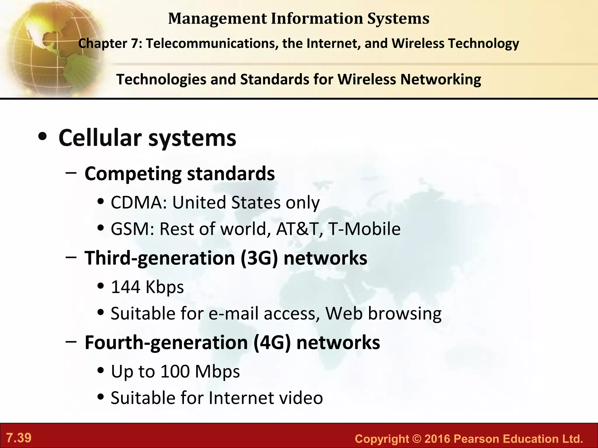 7.39 Copyright © 2016 Pearson Education Ltd.
Management Information Systems
Chapter 7: Telecommunications, the Internet, and Wireless Technology
• Cellular systems
– Competing standards
• CDMA: United States only
• GSM: Rest of world, AT&T, T-Mobile
– Third-generation (3G) networks
• 144 Kbps
• Suitable for e-mail access, Web browsing
– Fourth-generation (4G) networks
• Up to 100 Mbps
• Suitable for Internet video
Technologies and Standards for Wireless Networking
 