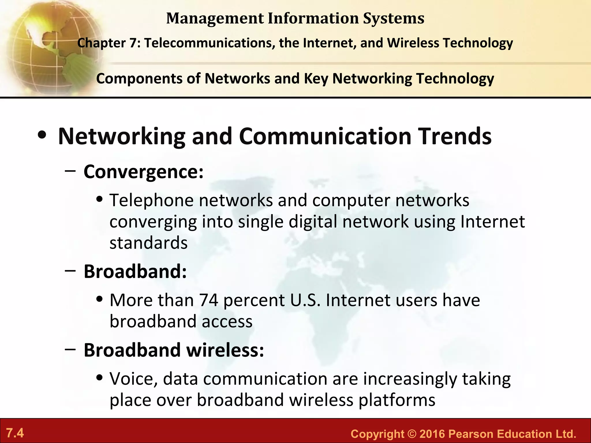 7.4 Copyright © 2016 Pearson Education Ltd.
Management Information Systems
Chapter 7: Telecommunications, the Internet, and Wireless Technology
• Networking and Communication Trends
– Convergence:
• Telephone networks and computer networks
converging into single digital network using Internet
standards
– Broadband:
• More than 74 percent U.S. Internet users have
broadband access
– Broadband wireless:
• Voice, data communication are increasingly taking
place over broadband wireless platforms
Components of Networks and Key Networking Technology
 
