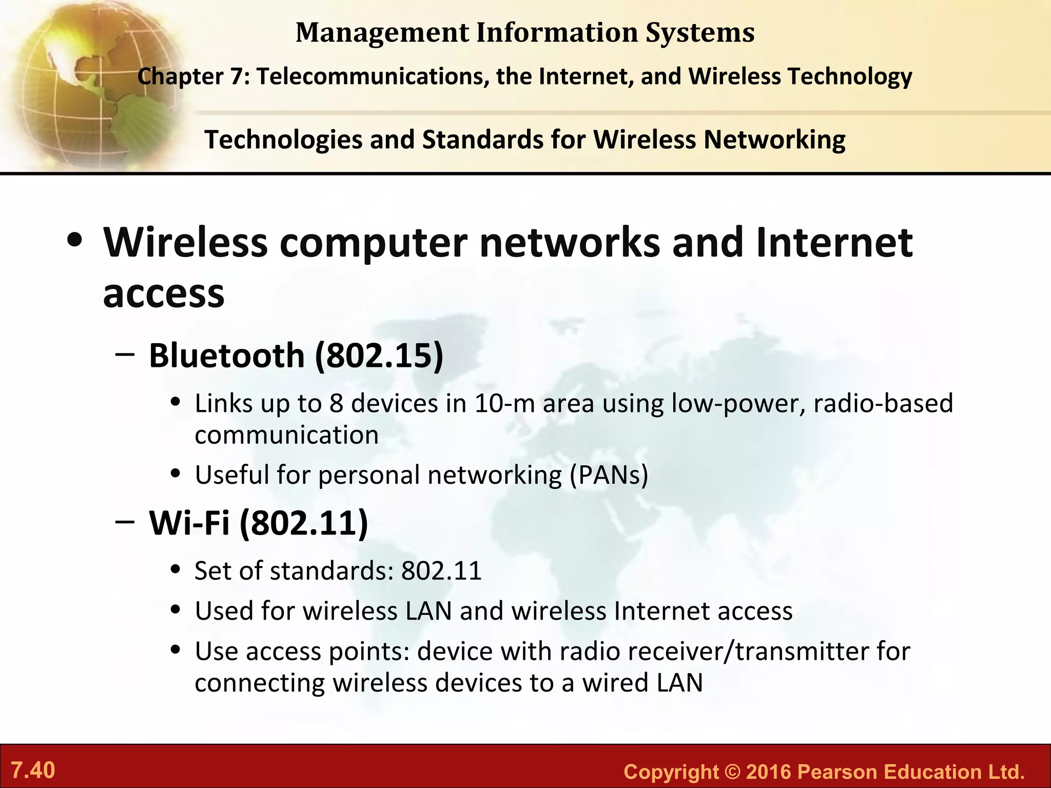 7.40 Copyright © 2016 Pearson Education Ltd.
Management Information Systems
Chapter 7: Telecommunications, the Internet, and Wireless Technology
• Wireless computer networks and Internet
access
– Bluetooth (802.15)
• Links up to 8 devices in 10-m area using low-power, radio-based
communication
• Useful for personal networking (PANs)
– Wi-Fi (802.11)
• Set of standards: 802.11
• Used for wireless LAN and wireless Internet access
• Use access points: device with radio receiver/transmitter for
connecting wireless devices to a wired LAN
Technologies and Standards for Wireless Networking
 