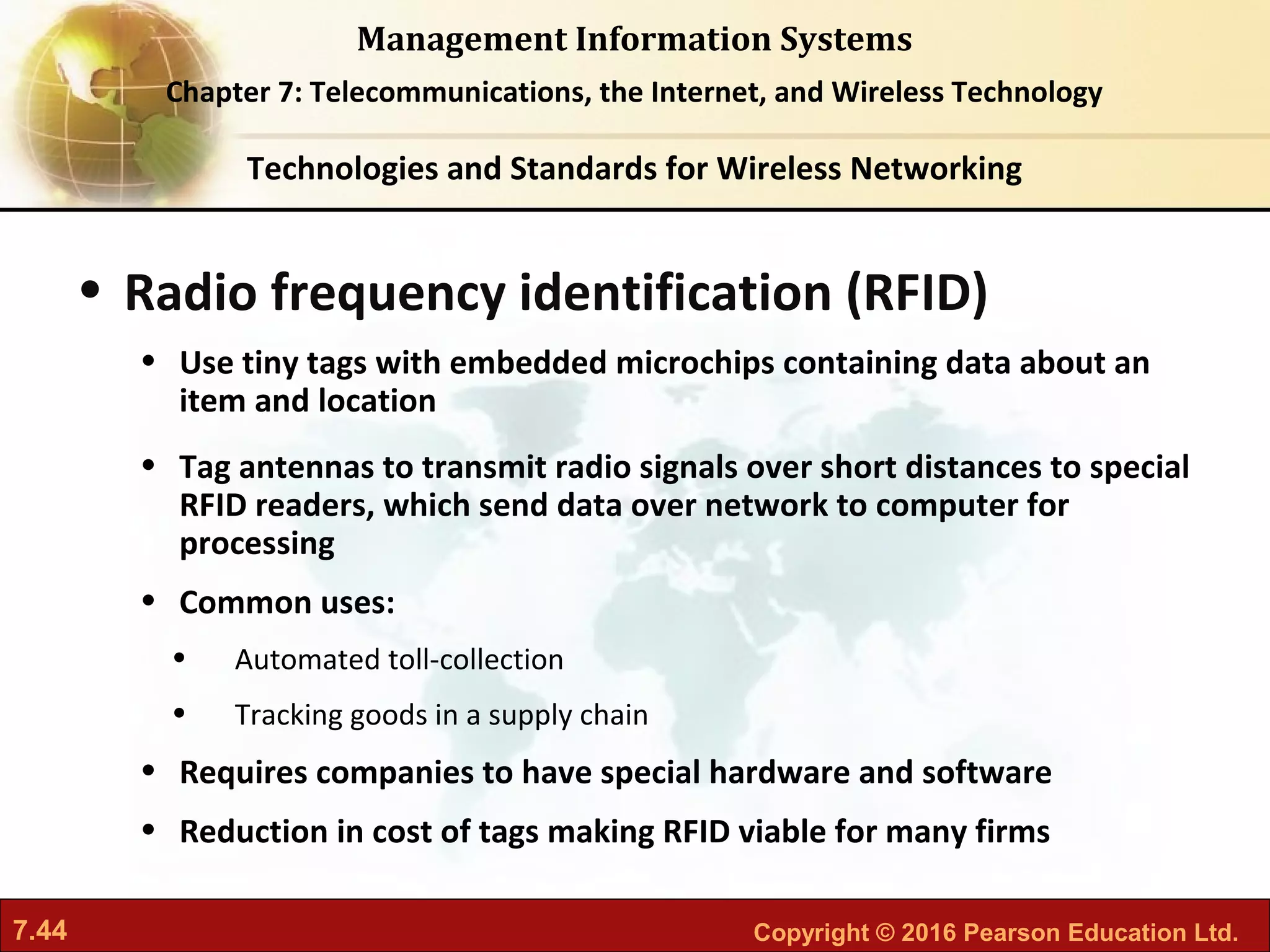 7.44 Copyright © 2016 Pearson Education Ltd.
Management Information Systems
Chapter 7: Telecommunications, the Internet, and Wireless Technology
• Radio frequency identification (RFID)
• Use tiny tags with embedded microchips containing data about an
item and location
• Tag antennas to transmit radio signals over short distances to special
RFID readers, which send data over network to computer for
processing
• Common uses:
• Automated toll-collection
• Tracking goods in a supply chain
• Requires companies to have special hardware and software
• Reduction in cost of tags making RFID viable for many firms
Technologies and Standards for Wireless Networking
 
