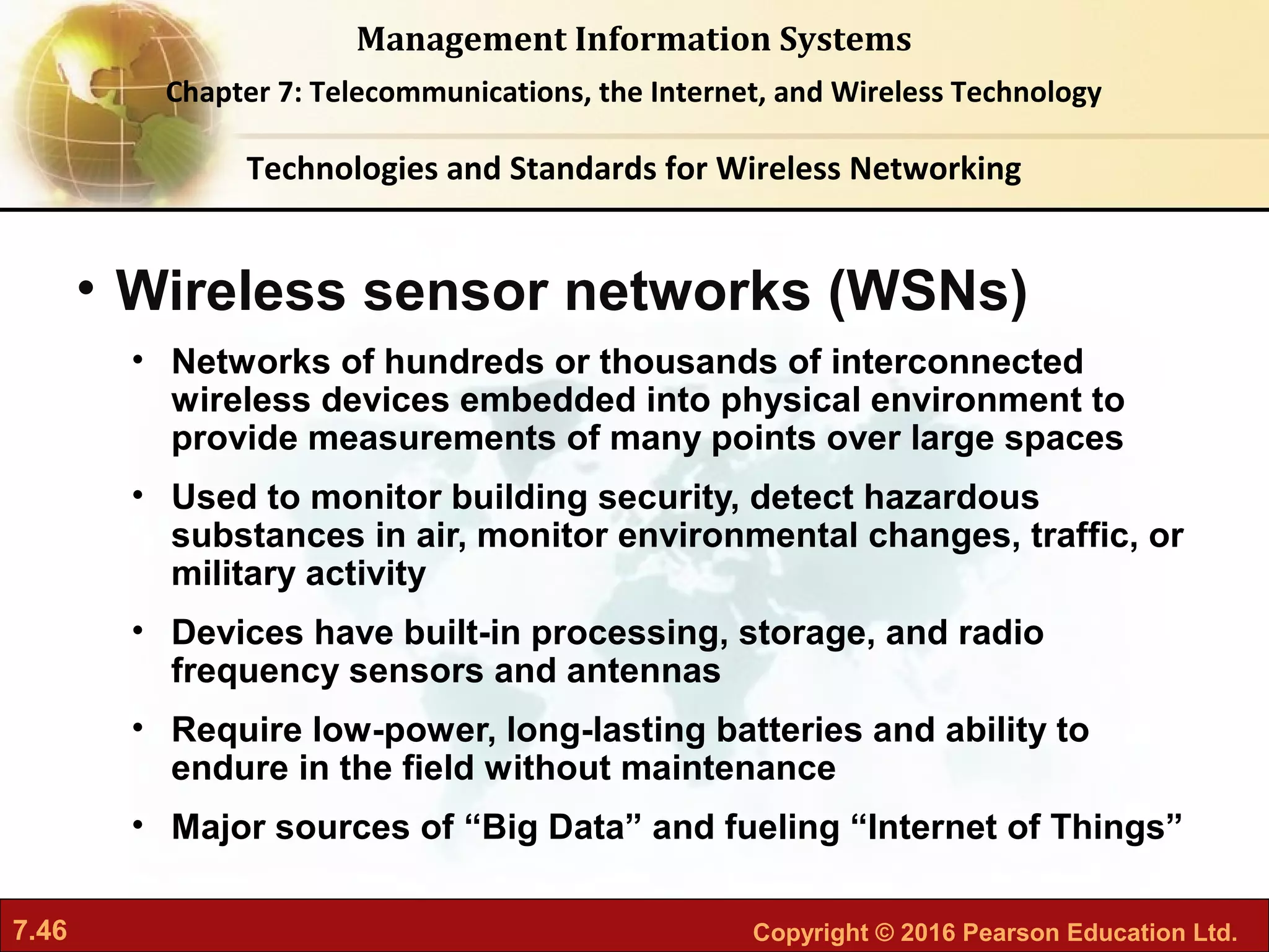 7.46 Copyright © 2016 Pearson Education Ltd.
Management Information Systems
Chapter 7: Telecommunications, the Internet, and Wireless Technology
• Wireless sensor networks (WSNs)
• Networks of hundreds or thousands of interconnected
wireless devices embedded into physical environment to
provide measurements of many points over large spaces
• Used to monitor building security, detect hazardous
substances in air, monitor environmental changes, traffic, or
military activity
• Devices have built-in processing, storage, and radio
frequency sensors and antennas
• Require low-power, long-lasting batteries and ability to
endure in the field without maintenance
• Major sources of “Big Data” and fueling “Internet of Things”
Technologies and Standards for Wireless Networking
 