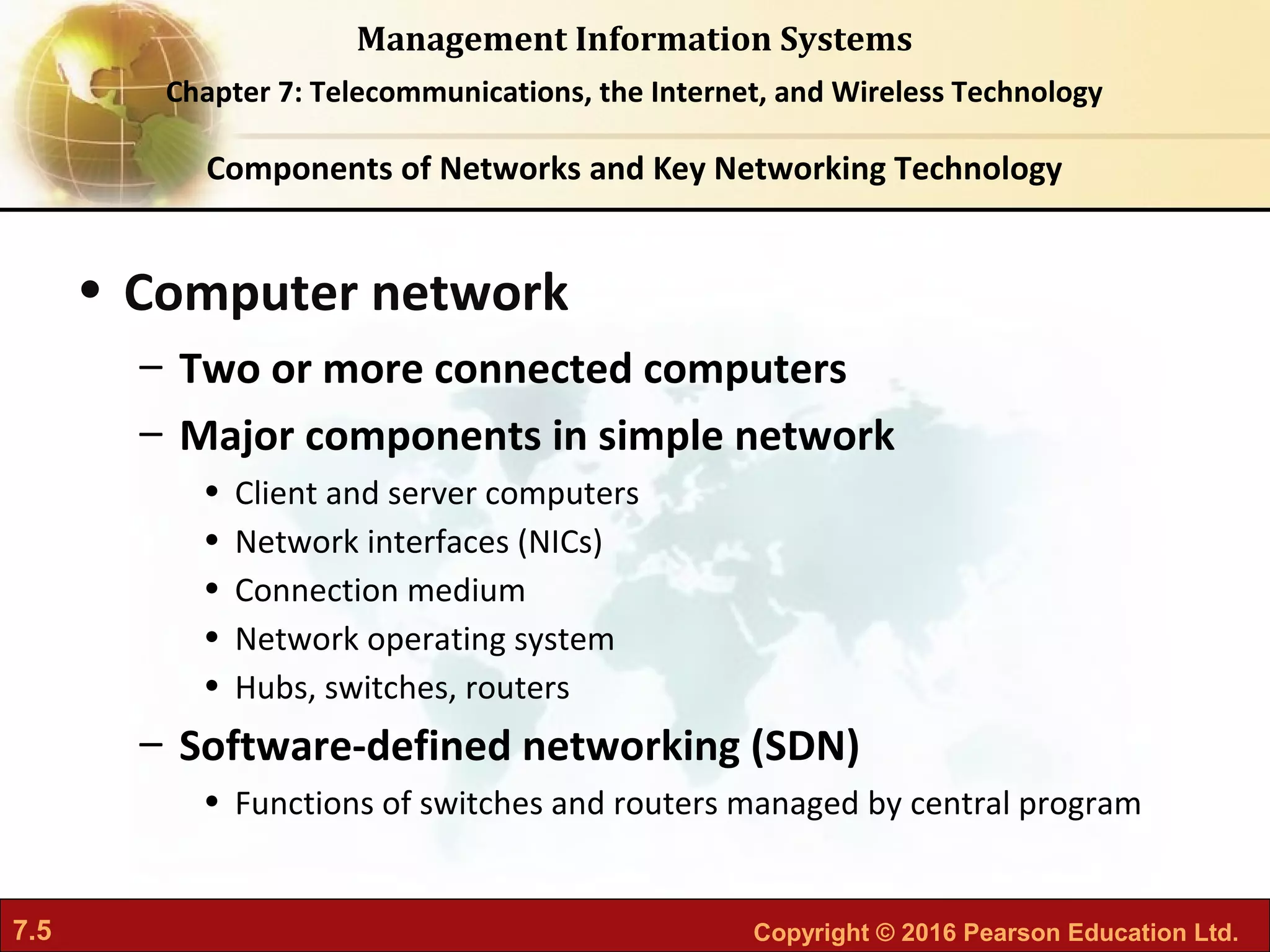 7.5 Copyright © 2016 Pearson Education Ltd.
Management Information Systems
Chapter 7: Telecommunications, the Internet, and Wireless Technology
• Computer network
– Two or more connected computers
– Major components in simple network
• Client and server computers
• Network interfaces (NICs)
• Connection medium
• Network operating system
• Hubs, switches, routers
– Software-defined networking (SDN)
• Functions of switches and routers managed by central program
Components of Networks and Key Networking Technology
 
