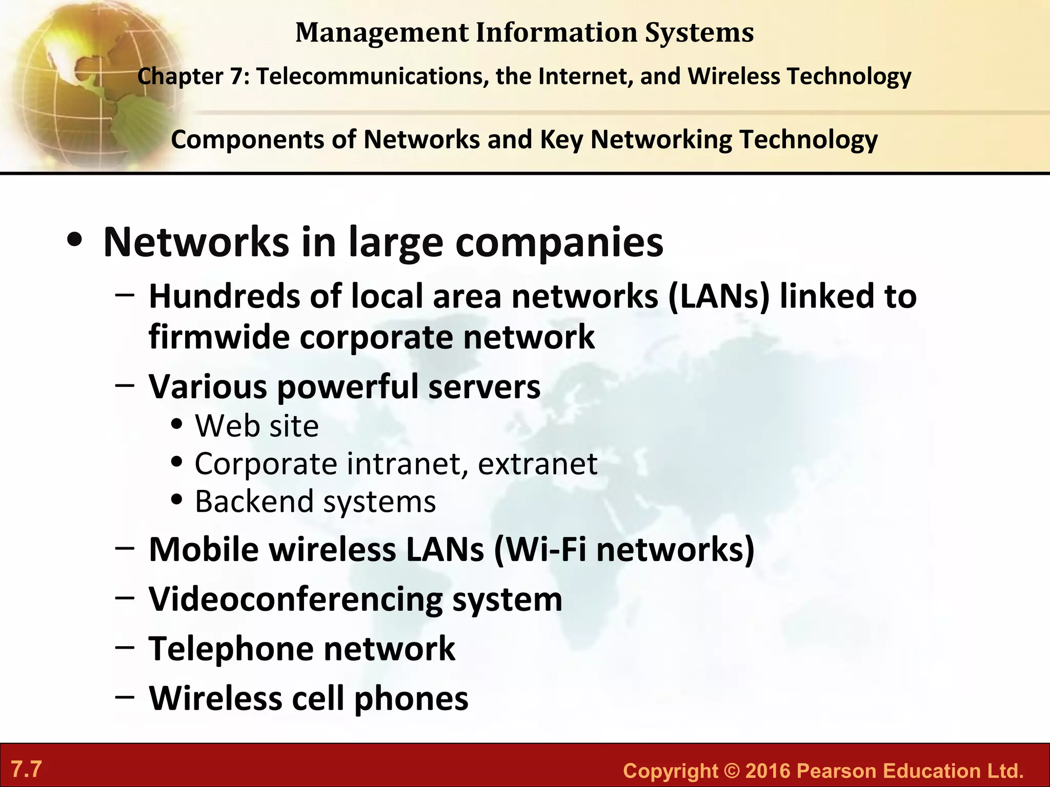 7.7 Copyright © 2016 Pearson Education Ltd.
Management Information Systems
Chapter 7: Telecommunications, the Internet, and Wireless Technology
• Networks in large companies
– Hundreds of local area networks (LANs) linked to
firmwide corporate network
– Various powerful servers
• Web site
• Corporate intranet, extranet
• Backend systems
– Mobile wireless LANs (Wi-Fi networks)
– Videoconferencing system
– Telephone network
– Wireless cell phones
Components of Networks and Key Networking Technology
 