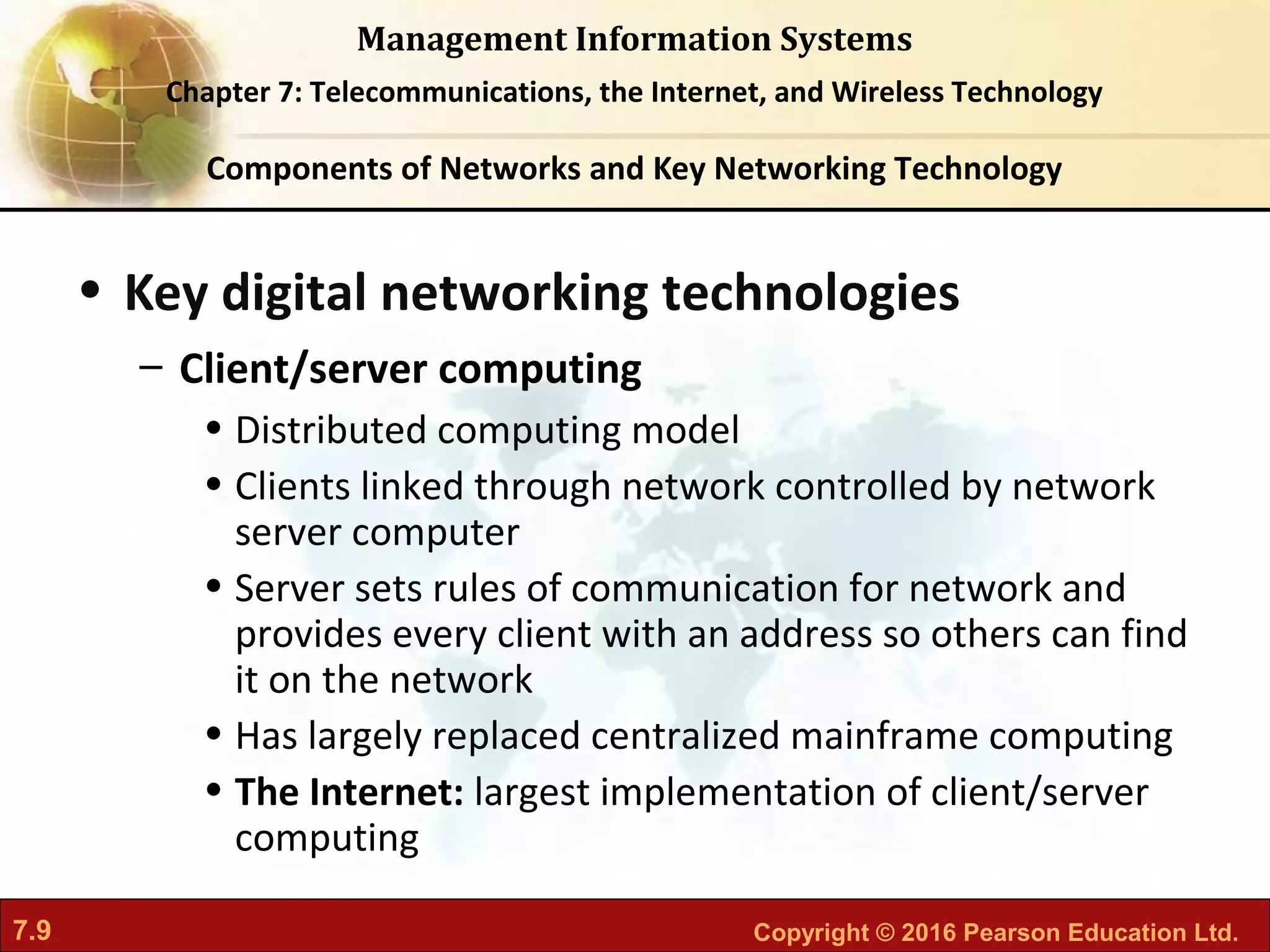 7.9 Copyright © 2016 Pearson Education Ltd.
Management Information Systems
Chapter 7: Telecommunications, the Internet, and Wireless Technology
• Key digital networking technologies
– Client/server computing
• Distributed computing model
• Clients linked through network controlled by network
server computer
• Server sets rules of communication for network and
provides every client with an address so others can find
it on the network
• Has largely replaced centralized mainframe computing
• The Internet: largest implementation of client/server
computing
Components of Networks and Key Networking Technology
 