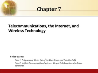 6.1 Copyright © 2016 Pearson Education Ltd. publishing as Prentice Hall
Telecommunications, the Internet, and
Telecommunications, the Internet, and
Wireless Technology
Wireless Technology
Chapter 7
Video cases:
Case 1: Telepresence Moves Out of the Boardroom and Into the Field
Case 2: Unified Communications Systems: Virtual Collaboration with Lotus
Sametime
 