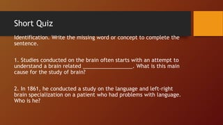 Short Quiz
Identification. Write the missing word or concept to complete the
sentence.
1. Studies conducted on the brain often starts with an attempt to
understand a brain related _________________. What is this main
cause for the study of brain?
2. In 1861, he conducted a study on the language and left-right
brain specialization on a patient who had problems with language.
Who is he?
 