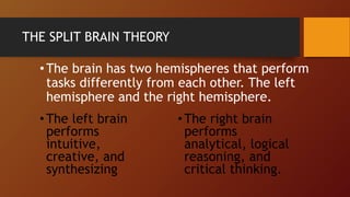 THE SPLIT BRAIN THEORY
•The brain has two hemispheres that perform
tasks differently from each other. The left
hemisphere and the right hemisphere.
•The left brain
performs
intuitive,
creative, and
synthesizing
•The right brain
performs
analytical, logical
reasoning, and
critical thinking.
 