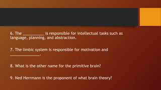 6. The __________ is responsible for intellectual tasks such as
language, planning, and abstraction.
7. The limbic system is responsible for motivation and
______________.
8. What is the other name for the primitive brain?
9. Ned Herrmann is the proponent of what brain theory?
 