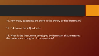 10. How many quadrants are there in the theory by Ned Herrmann?
11 - 14. Name the 4 Quadrants.
15. What is the instrument developed by Herrmann that measures
the preference strengths of the quadrants?
 