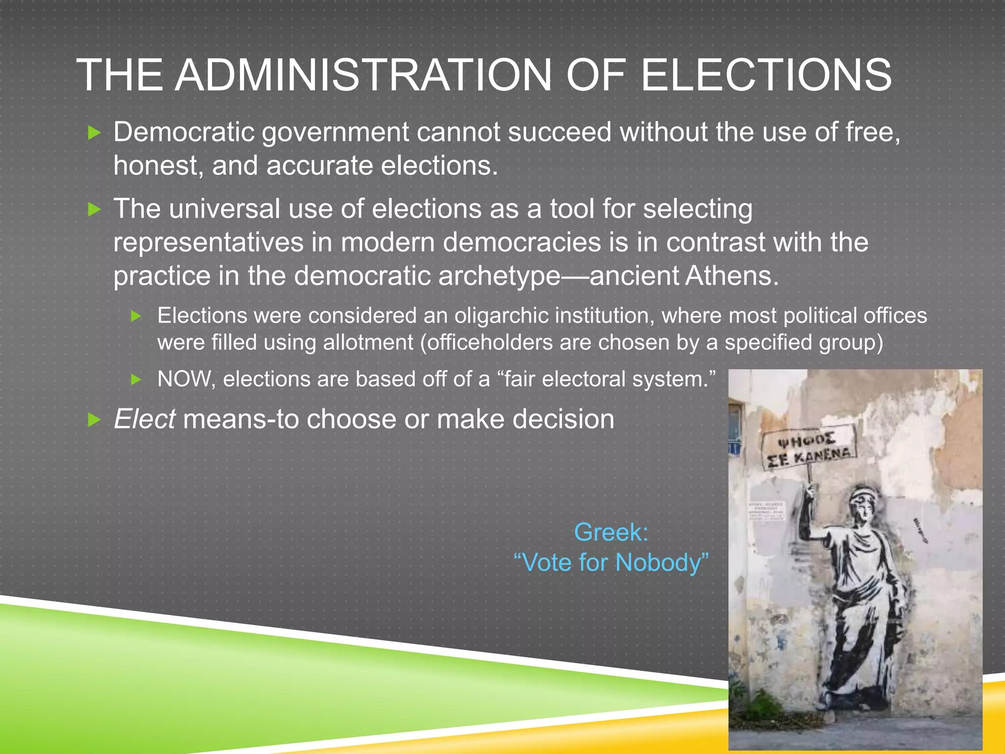 THE ADMINISTRATION OF ELECTIONS
 Democratic government cannot succeed without the use of free,
  honest, and accurate elections.
 The universal use of elections as a tool for selecting
  representatives in modern democracies is in contrast with the
  practice in the democratic archetype—ancient Athens.
    Elections were considered an oligarchic institution, where most political offices
      were filled using allotment (officeholders are chosen by a specified group)
    NOW, elections are based off of a “fair electoral system.”

 Elect means-to choose or make decision



                                                Greek:
                                           “Vote for Nobody”
 
