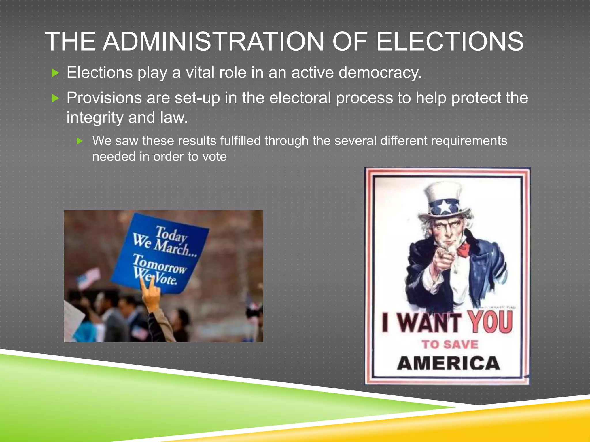 THE ADMINISTRATION OF ELECTIONS
 Elections play a vital role in an active democracy.
 Provisions are set-up in the electoral process to help protect the
  integrity and law.
    We saw these results fulfilled through the several different requirements
      needed in order to vote
 