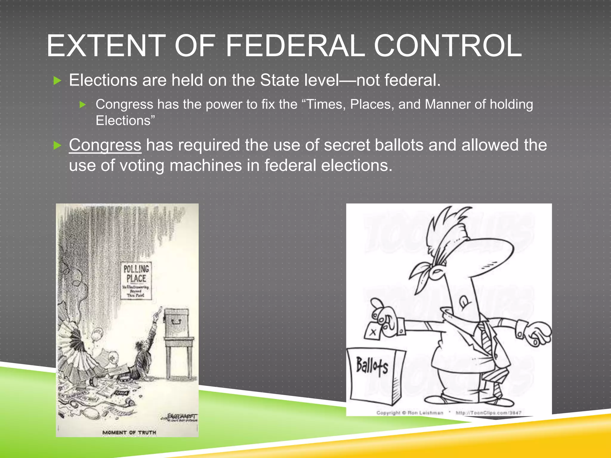 EXTENT OF FEDERAL CONTROL
 Elections are held on the State level—not federal.
    Congress has the power to fix the “Times, Places, and Manner of holding
     Elections”
 Congress has required the use of secret ballots and allowed the
  use of voting machines in federal elections.
 