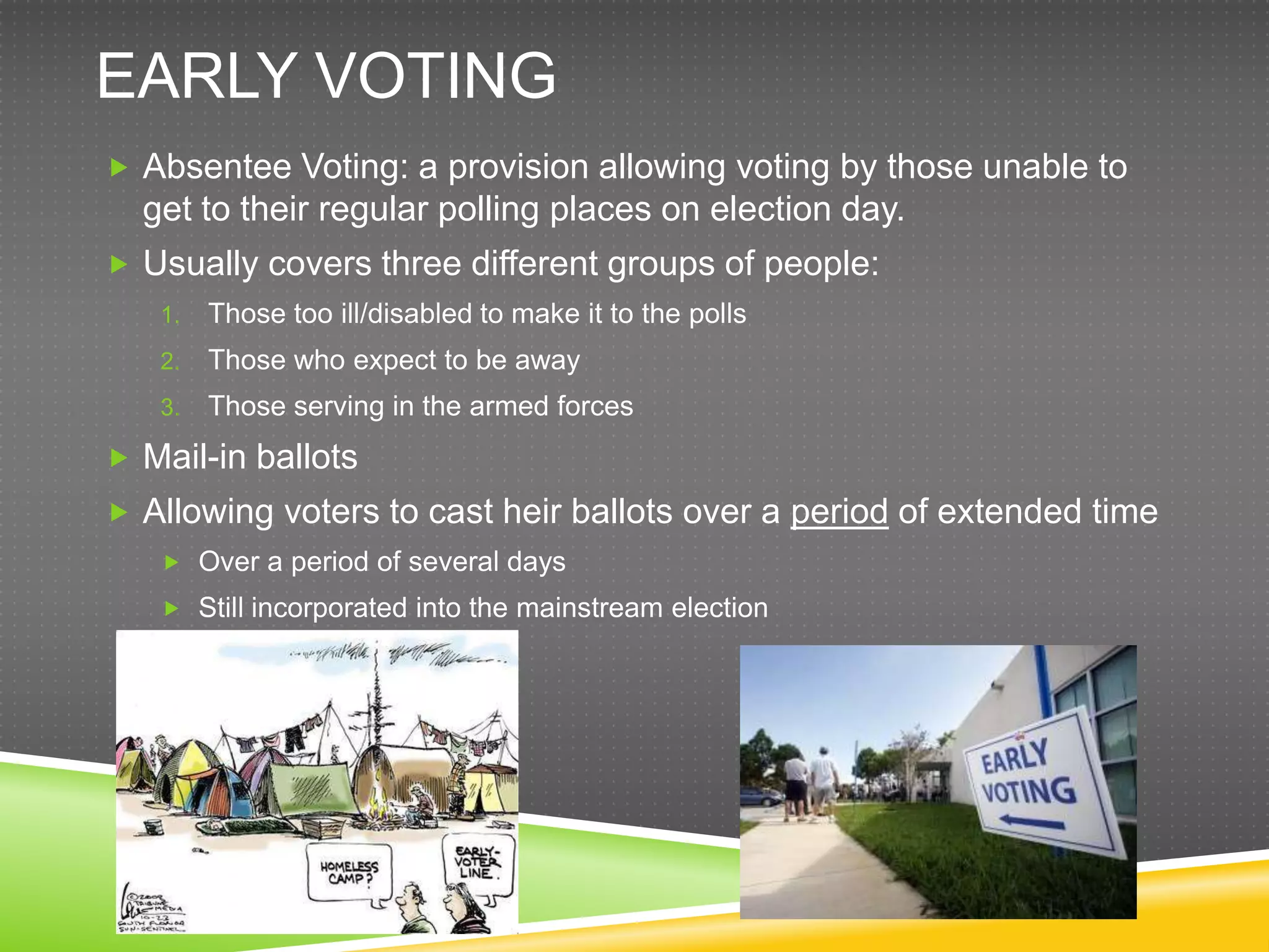 EARLY VOTING
 Absentee Voting: a provision allowing voting by those unable to
  get to their regular polling places on election day.
 Usually covers three different groups of people:
   1.   Those too ill/disabled to make it to the polls
   2.   Those who expect to be away
   3.   Those serving in the armed forces
 Mail-in ballots
 Allowing voters to cast heir ballots over a period of extended time
    Over a period of several days
    Still incorporated into the mainstream election
 