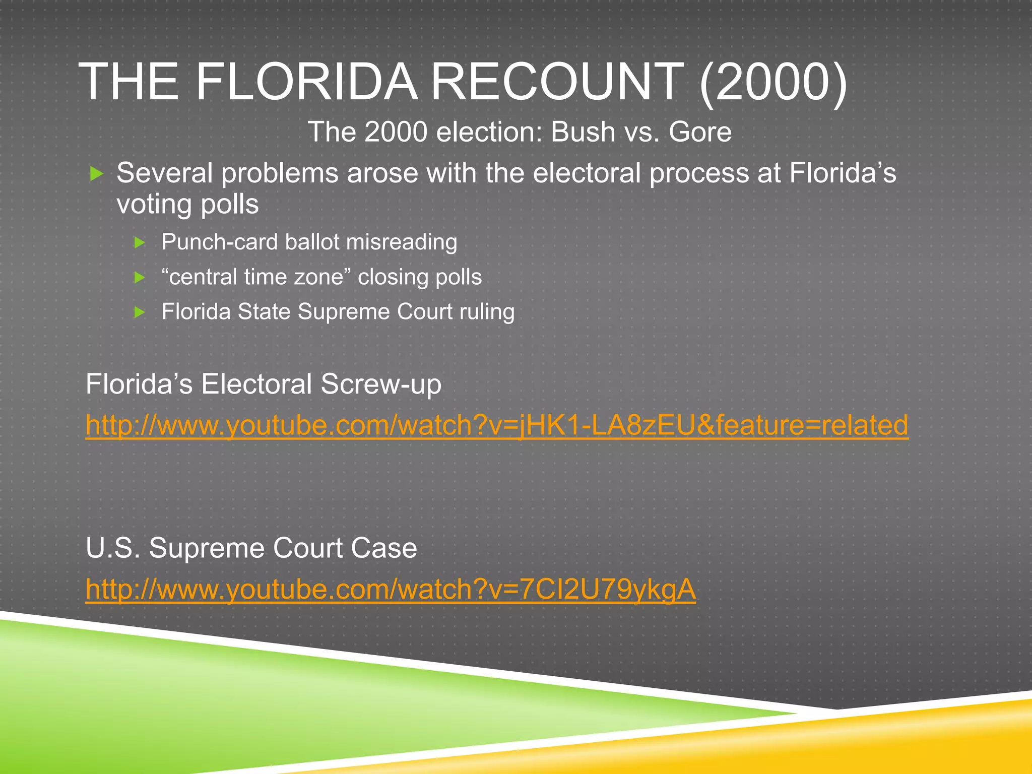THE FLORIDA RECOUNT (2000)
                The 2000 election: Bush vs. Gore
 Several problems arose with the electoral process at Florida‟s
  voting polls
    Punch-card ballot misreading
    “central time zone” closing polls
    Florida State Supreme Court ruling


Florida‟s Electoral Screw-up
http://www.youtube.com/watch?v=jHK1-LA8zEU&feature=related



U.S. Supreme Court Case
http://www.youtube.com/watch?v=7CI2U79ykgA
 