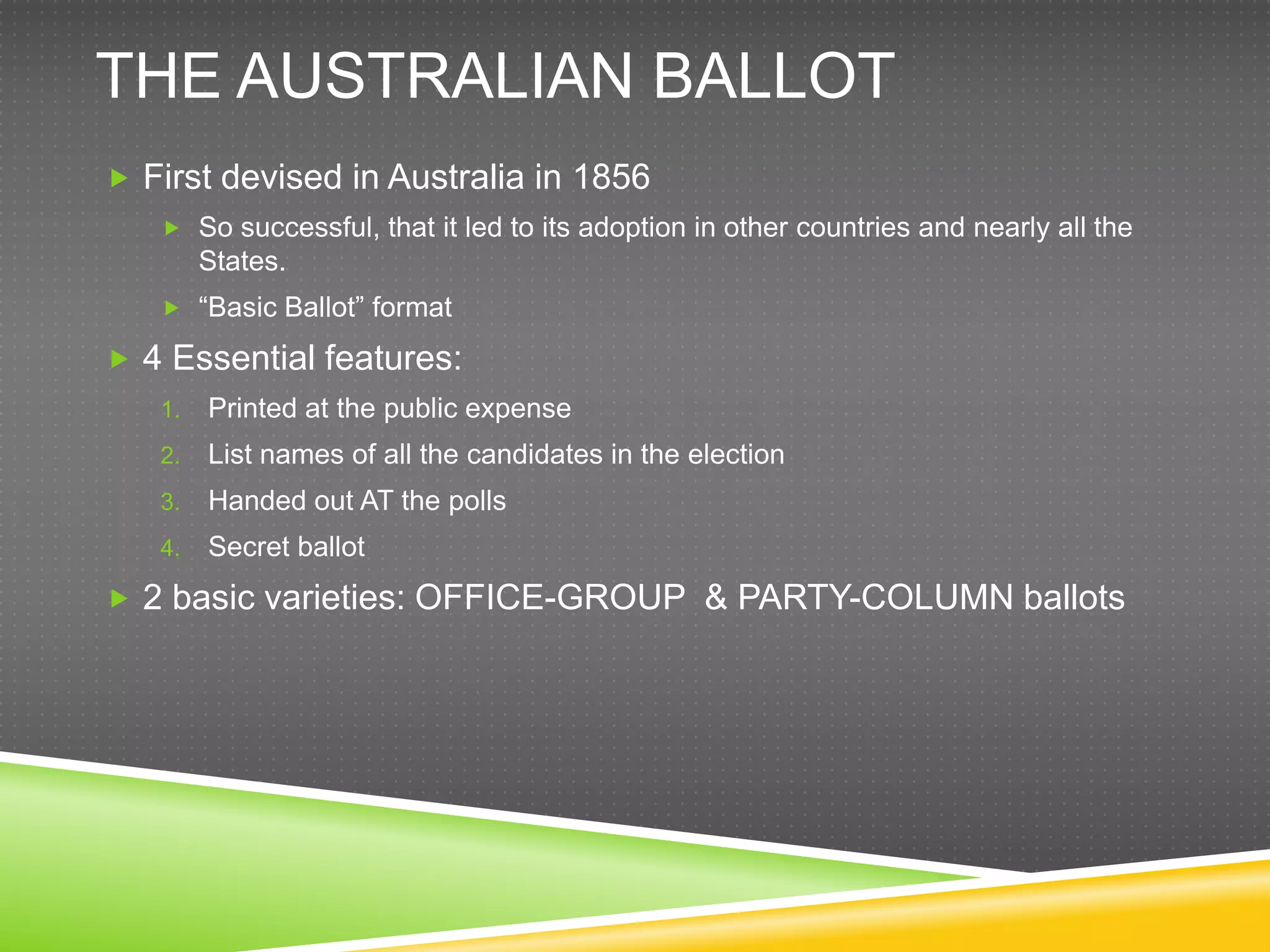 THE AUSTRALIAN BALLOT
 First devised in Australia in 1856
    So successful, that it led to its adoption in other countries and nearly all the
        States.
    “Basic Ballot” format

 4 Essential features:
   1.   Printed at the public expense
   2.   List names of all the candidates in the election
   3.   Handed out AT the polls
   4.   Secret ballot
 2 basic varieties: OFFICE-GROUP & PARTY-COLUMN ballots
 