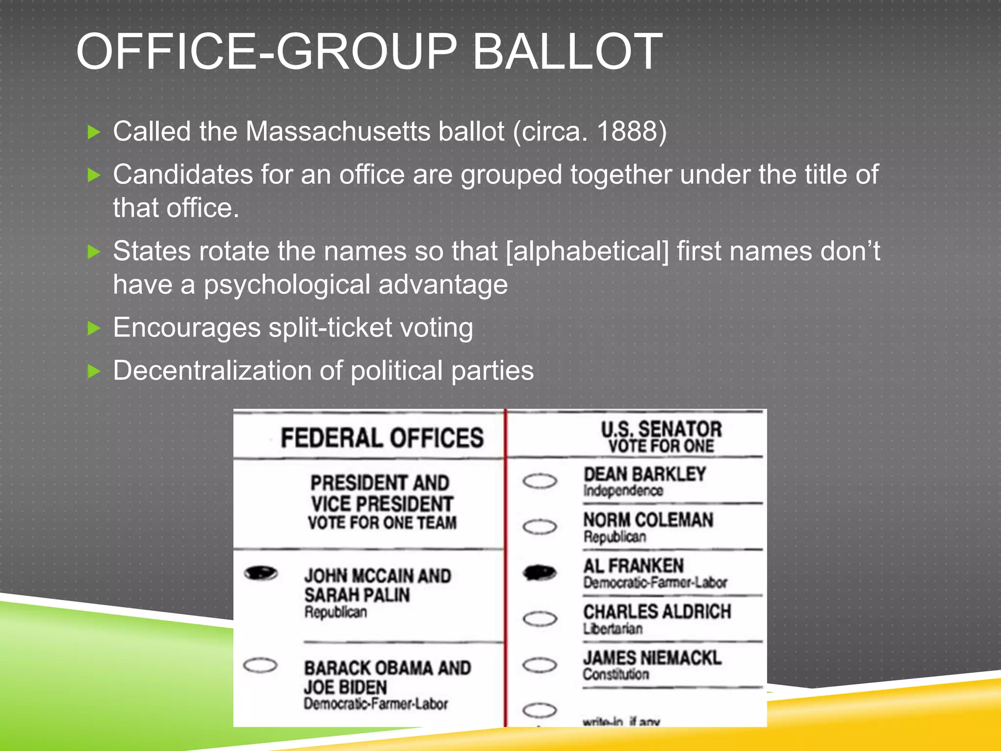 OFFICE-GROUP BALLOT
 Called the Massachusetts ballot (circa. 1888)
 Candidates for an office are grouped together under the title of
  that office.
 States rotate the names so that [alphabetical] first names don‟t
  have a psychological advantage
 Encourages split-ticket voting
 Decentralization of political parties
 