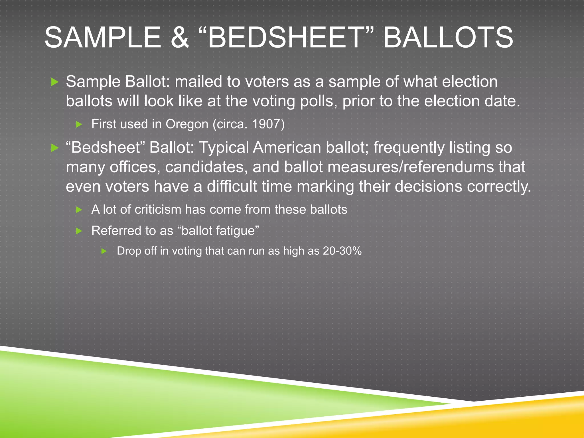 SAMPLE & “BEDSHEET” BALLOTS
 Sample Ballot: mailed to voters as a sample of what election
  ballots will look like at the voting polls, prior to the election date.
    First used in Oregon (circa. 1907)

 “Bedsheet” Ballot: Typical American ballot; frequently listing so
  many offices, candidates, and ballot measures/referendums that
  even voters have a difficult time marking their decisions correctly.
    A lot of criticism has come from these ballots
    Referred to as “ballot fatigue”
        Drop off in voting that can run as high as 20-30%
 