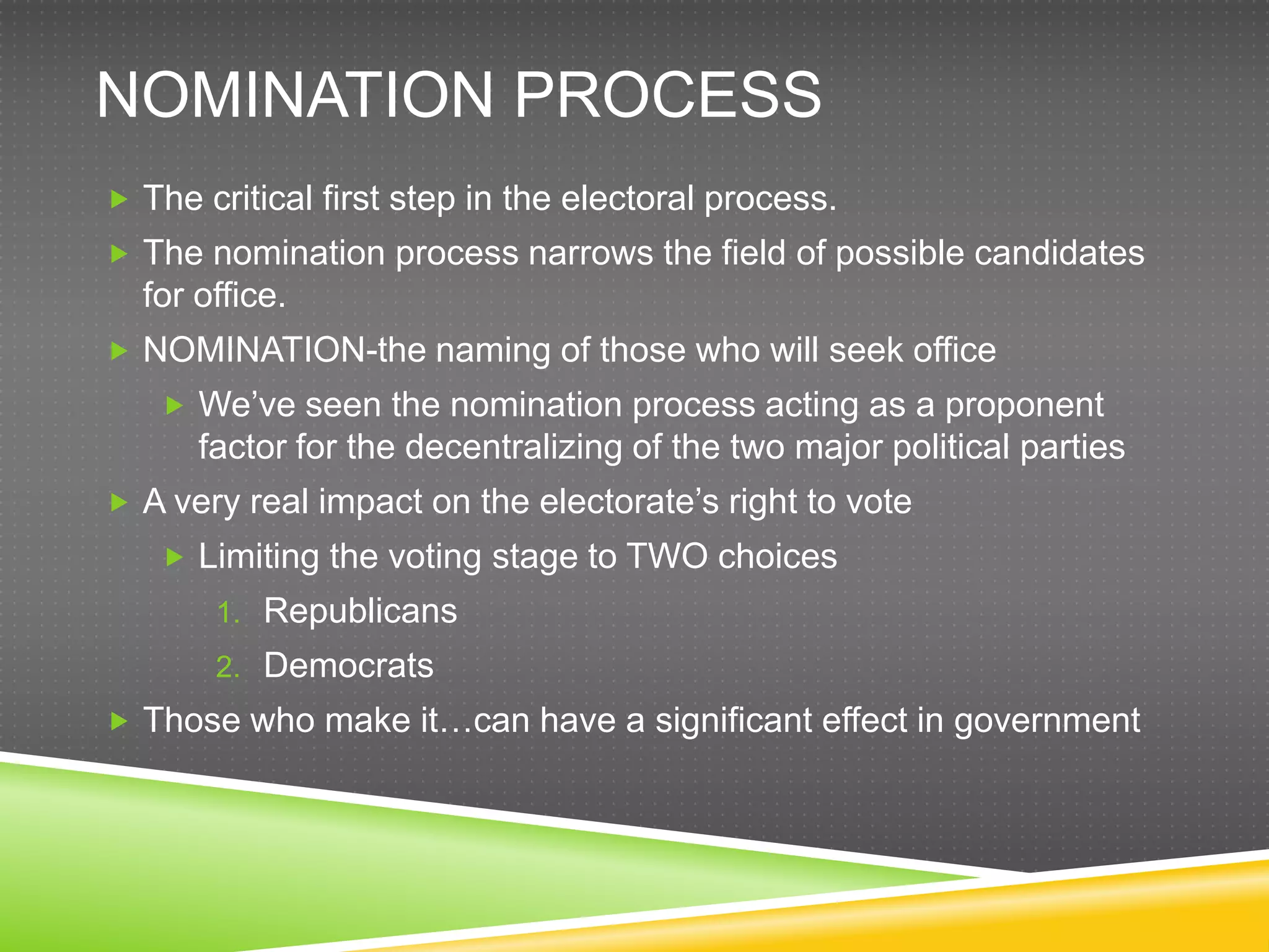 NOMINATION PROCESS
 The critical first step in the electoral process.
 The nomination process narrows the field of possible candidates
  for office.
 NOMINATION-the naming of those who will seek office
    We‟ve seen the nomination process acting as a proponent
      factor for the decentralizing of the two major political parties
 A very real impact on the electorate‟s right to vote
    Limiting the voting stage to TWO choices
       1. Republicans
       2. Democrats
 Those who make it…can have a significant effect in government
 
