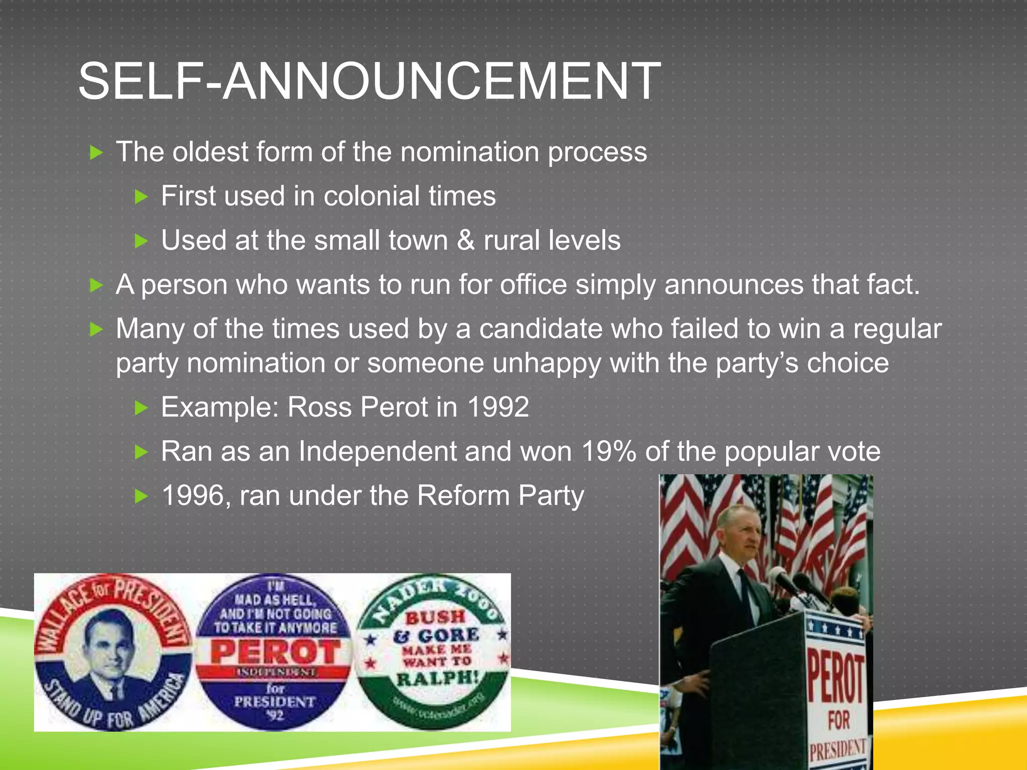 SELF-ANNOUNCEMENT
 The oldest form of the nomination process
    First used in colonial times
    Used at the small town & rural levels
 A person who wants to run for office simply announces that fact.
 Many of the times used by a candidate who failed to win a regular
  party nomination or someone unhappy with the party‟s choice
    Example: Ross Perot in 1992
    Ran as an Independent and won 19% of the popular vote
    1996, ran under the Reform Party
 