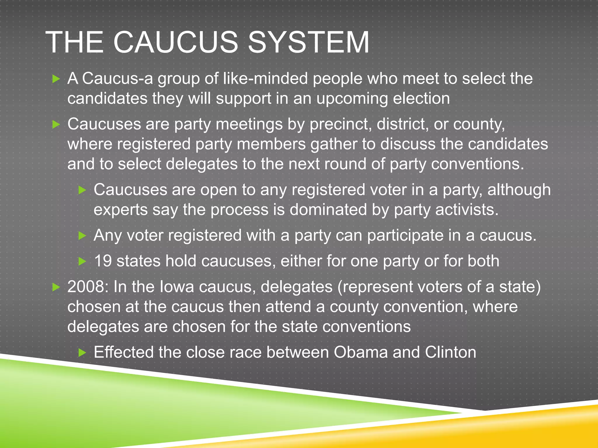 THE CAUCUS SYSTEM
 A Caucus-a group of like-minded people who meet to select the
  candidates they will support in an upcoming election
 Caucuses are party meetings by precinct, district, or county,
  where registered party members gather to discuss the candidates
  and to select delegates to the next round of party conventions.
    Caucuses are open to any registered voter in a party, although
      experts say the process is dominated by party activists.
    Any voter registered with a party can participate in a caucus.
    19 states hold caucuses, either for one party or for both
 2008: In the Iowa caucus, delegates (represent voters of a state)
  chosen at the caucus then attend a county convention, where
  delegates are chosen for the state conventions
    Effected the close race between Obama and Clinton
 