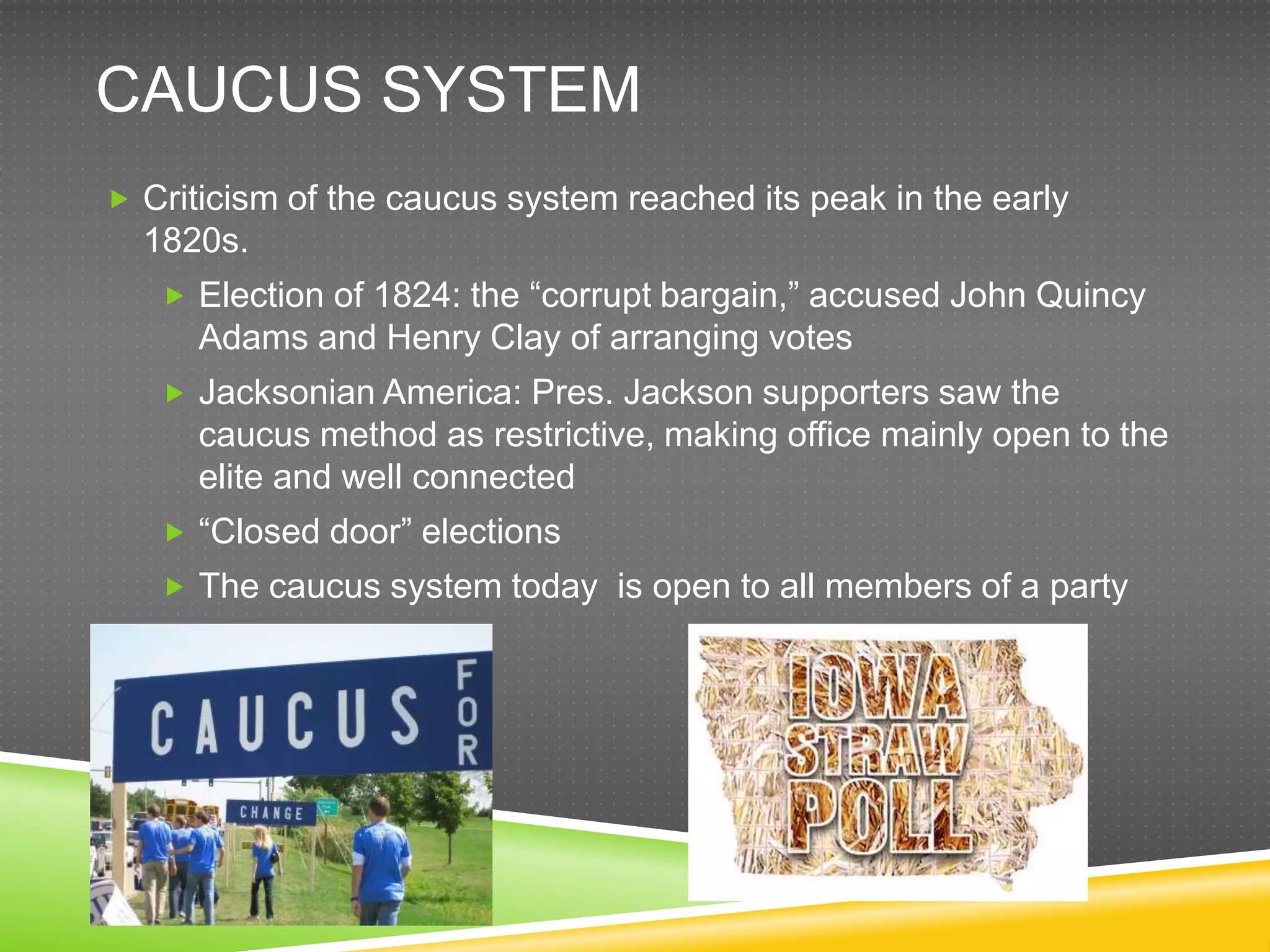 CAUCUS SYSTEM
 Criticism of the caucus system reached its peak in the early
  1820s.
    Election of 1824: the “corrupt bargain,” accused John Quincy
      Adams and Henry Clay of arranging votes
    Jacksonian America: Pres. Jackson supporters saw the
      caucus method as restrictive, making office mainly open to the
      elite and well connected
    “Closed door” elections
    The caucus system today is open to all members of a party
 